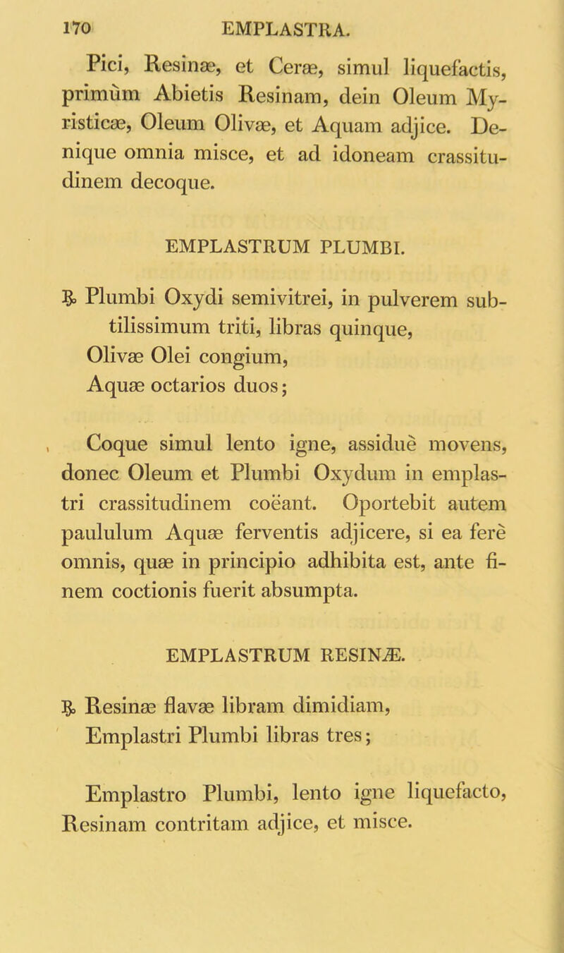 Pici, Resinae, et Cerae, simul liquefactis, primum Abietis Resinam, dein Oleum My- risticae, Oleum Olivae, et Aquam adjice. De- nique omnia misce, et ad idoneam crassitu- dinem decoque. EMPLASTRUM PLUMBI. & Plumbi Oxydi semivitrei, in pulverem sub- tilissimum triti, libras quinque, Olivae Olei congium, Aquae octarios duos; Coque simul lento igne, assidue movens, donec Oleum et Plumbi Oxydum in emplas- tri crassitudinem coeant. Oportebit autem paululum Aquae ferventis adjicere, si ea fere omnis, quae in principio adhibita est, ante fi- nem coctionis fuerit absumpta. EMPLASTRUM RESINiE. Resinae flavae libram dimidiam, Emplastri Plumbi libras tres; Emplastro Plumbi, lento igne liquefacto, Resinam contritam adjice, et misce.