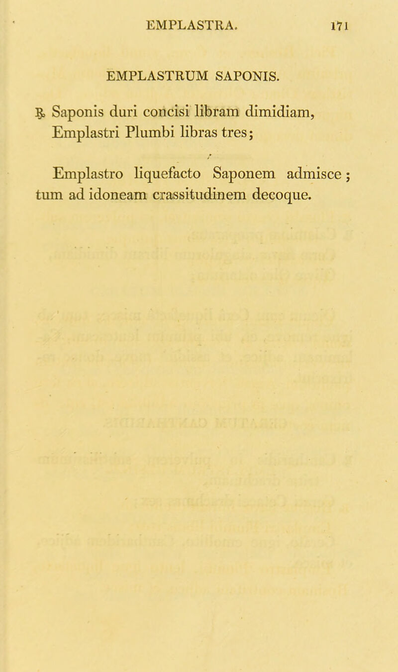 EMPLASTRUM SAPONIS. & Saponis duri concisi libram dimidiam, Emplastri Plumbi libras tres; Emplastro liquefacto Saponem admisce; tum ad idoneam crassitudinem decoque.