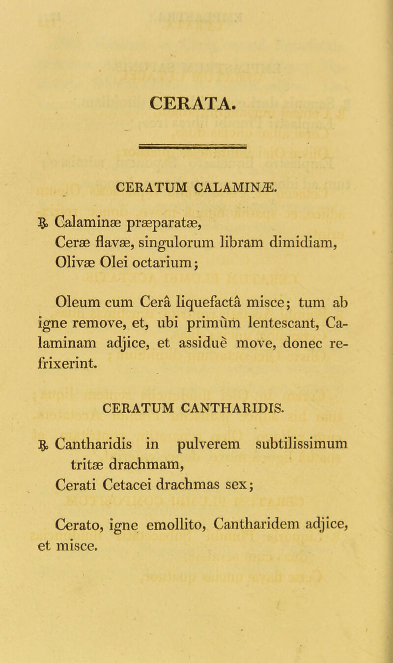 CERATA. CERATUM CALAMINiE. Calaminae praeparatas, Cerae flavae, singulorum libram dimidiam, Olivae Olei octarium; Oleum cum Cera liquefacta misce; tum ab igne remove, et, ubi primum lentescant, Ca- laminam adjice, et assidue move, donec re- frixerint. CERATUM CANTHARIDIS. & Cantharidis in pulverem subtilissimum tritae drachmam, Cerati Cetacei drachmas sex; Cerato, igne emollito, Cantharidem adjice, et misce.