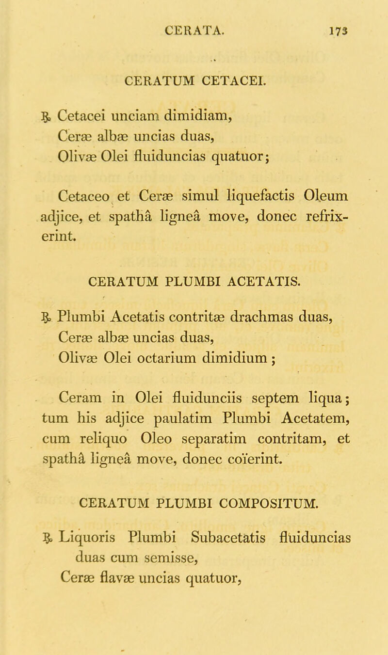CERATUM CETACE1. 1$, Cetacei unciam dimidiam, Ceras albae uncias duas, Olivas Olei fluiduncias quatuor; Cetaceo et Ceras simul liquefactis Oleum adjice, et spatha lignea move, donec refrix- erint. CERATUM PLUMBI ACETATIS. Plumbi Acetatis contritas drachmas duas, Cerae albas uncias duas, Olivae Olei octarium dimidium; Ceram in Olei fluidunciis septem liqua; tum his adjice paulatim Plumbi Acetatem, cum reliquo Oleo separatim contritam, et spatM lignea move, donec coierint. CERATUM PLUMBI COMPOSITUM. Liquoris Plumbi Subacetatis fluiduncias duas cum semisse, Cerae flavas uncias quatuor,