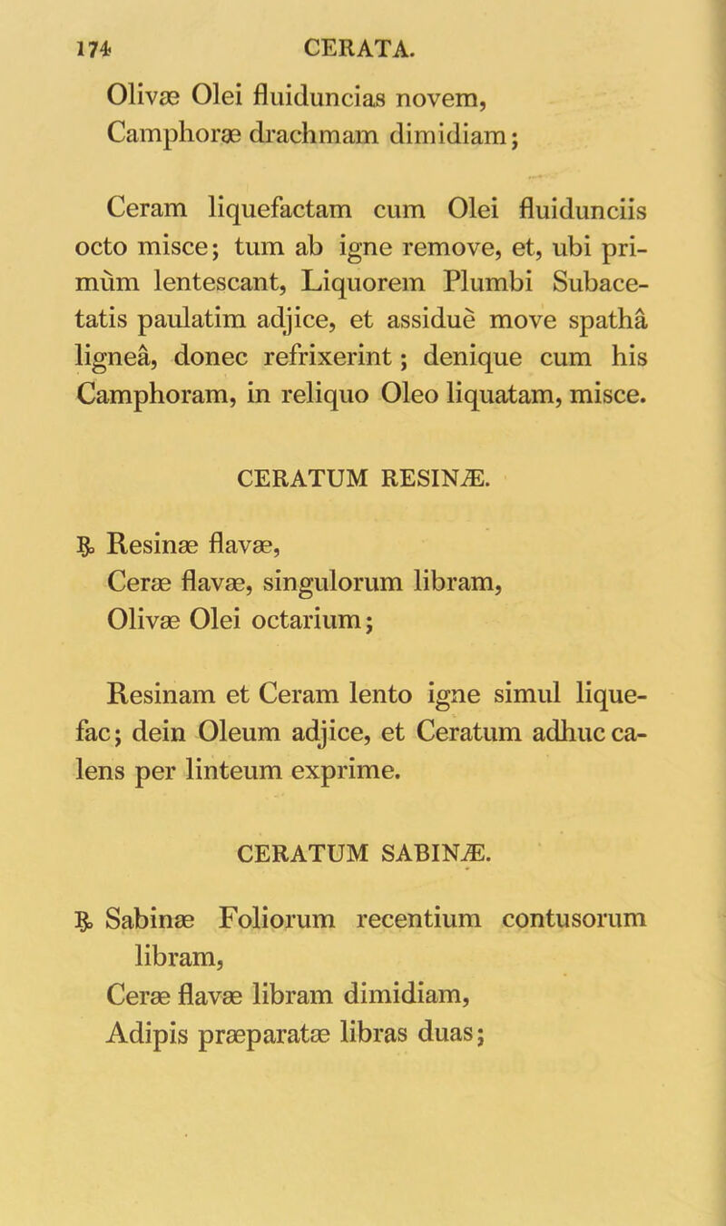 Olivas Olei fluiduncias novem, Camphorae drachmam dimidiam; Ceram liquefactam cum Olei fluidunciis octo misce; tum ab igne remove, et, ubi pri- mum lentescant, Liquorem Plumbi Subace- tatis paulatim adjice, et assidue move spatha lignea, donec refrixerint; denique cum his Camphoram, in reliquo Oleo liquatam, misce. CERATUM RESINiE. Resinae flavae, Cerae flavae, singulorum libram, Olivae Olei octarium; Resinam et Ceram lento igne simul lique- fac; dein Oleum adjice, et Ceratum adhuc ca- lens per linteum exprime. CERATUM SABINAS. Sabinae Foliorum recentium contusorum libram, Cerae flavae libram dimidiam, Adipis praeparatae libras duas;
