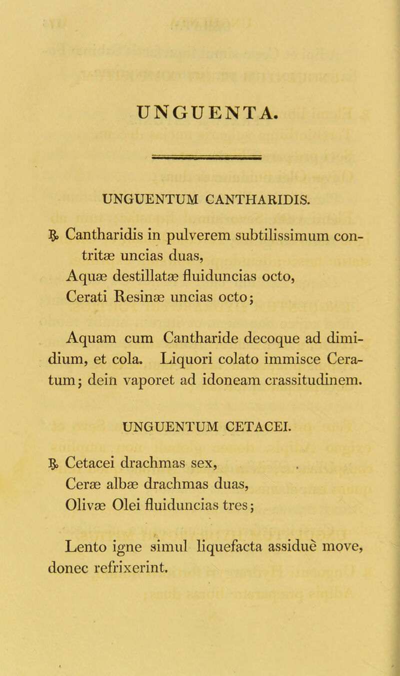 UNGUENTA. UNGUENTUM CANTHARIDIS. Cantharidis in pulverem subtilissimum con- tritas uncias duas, Aquae destillatae fluiduncias octo, Cerati Resinae uncias octo; Aquam cum Cantharide decoque ad dimi- dium, et cola. Liquori colato immisce Cera- tum ; dein vaporet ad idoneam crassitudinem. UNGUENTUM CETACEI. 3$> Cetacei drachmas sex, Ceree albae drachmas duas, Olivae Olei fluiduncias tres; Lento igne simul liquefacta assidue move, donec refrixerint.