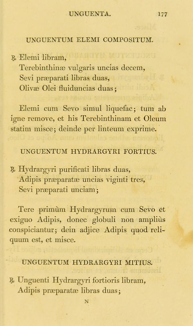 UNGUENTUM ELEMI COMPOSITUM. Elemi libram, Terebinthinas vulgaris uncias decem, Sevi praeparati libras duas, Olivae Olei fluiduncias duas; Elemi cum Sevo simul liquefac; tum ab igne remove, et his Terebinthinam et Oleum statim misce; deinde per linteum exprime. UNGUENTUM HYDRARGYRI FORTIUS. 5= Hydrargyri purificati libras duas, Adipis praeparatae uncias vigilati tres, Sevi praeparati unciam; Tere primum Hydrargyrum cum Sevo et exiguo Adipis, donec globuli non amplius conspiciantur; dein adjice Adipis quod reli- quum est, et misce. UNGUENTUM HYDRARGYRI MITIUS. Unguenti Hydrargyri fortioris libram. Adipis praeparatae libras duas; N