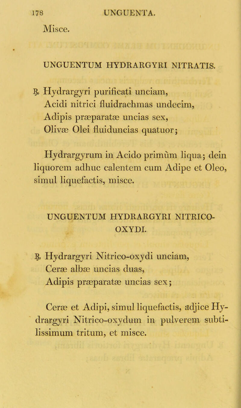 Misce. UNGUENTUM HYDRARGYRI NITRATIS. Hydrargyri purificati unciam, Acidi nitrici fluidrachmas undecim, Adipis praeparatas uncias sex, Olivas Olei fluiduncias quatuor; Hydrargyrum in Acido primum liqua; dein liquorem adhuc calentem cum Adipe et Oleo, simul liquefactis, misce. UNGUENTUM HYDRARGYRI NITRICO- OXYDI. & Hydrargyri Nitrico-oxydi unciam, Cerae albae uncias duas, Adipis praeparatas uncias sex; Cerae et Adipi, simul liquefactis, adjice Hy- drargyri Nitrico-oxydum in pulverem subti- lissimum tritum, et misce.