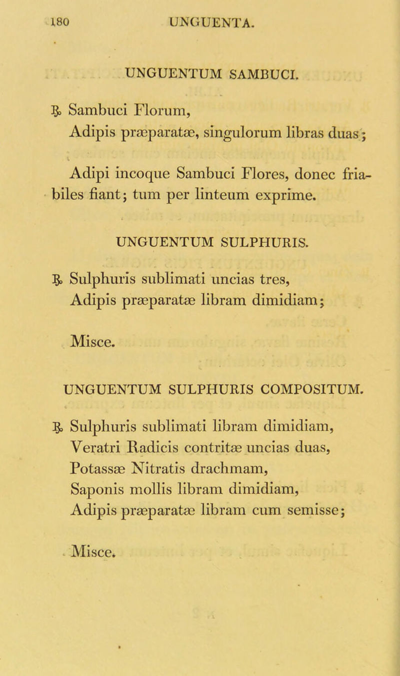 UNGUENTUM SAMBUCI. Sambuci Florum, Adipis praeparatae, singulorum libras duas; Adipi incoque Sambuci Flores, donec fria- biles fiant; tum per linteum exprime. UNGUENTUM SULPHURIS. $> Sulphuris sublimati uncias tres, Adipis praeparatae libram dimidiam; Misce. UNGUENTUM SULPHURIS COMPOSITUM. Sulphuris sublimati libram dimidiam, Veratri Radicis contritae uncias duas, Potassae Nitratis drachmam, Saponis mollis libram dimidiam, Adipis praeparatae libram cum semisse; Misce.