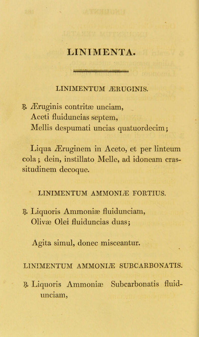 LINIMENTA LINIMENTUM ^RUGINIS. & iEruginis contritae unciam, Aceti fluiduncias septem, Mellis despumati uncias quatuordecim; Liqua iEruginem in Aceto, et per linteum cola; dein, instillato Melie, ad idoneam cras- situdinem decoque. LINIMENTUM AMMONI^ FORTIUS. & Liquoris Ammoniae fluidunciam, Olivae Olei fluiduncias duas; Agita simul, donec misceantur. LINIMENTUM AMMONIiE SUBCARBONATIS. Liquoris Ammoniae Subcarbonatis fluid- unciam,