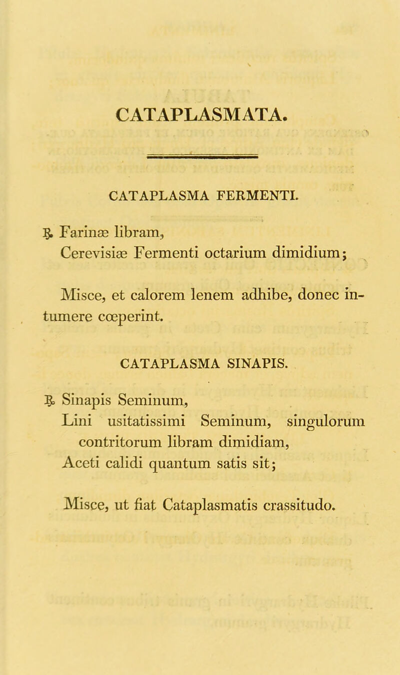 CATAPLASMATA. CATAPLASMA FERMENTI. * • ’» 5. Farinas libram, Cerevisias Fermenti octarium dimidium; Misce, et calorem lenem adhibe, donec in tumere coeperint. CATAPLASMA SINAPIS. Sinapis Seminum, Lini usitatissimi Seminum, singulorum contritorum libram dimidiam, Aceti calidi quantum satis sit; Misce, ut fiat Cataplasmatis crassitudo.