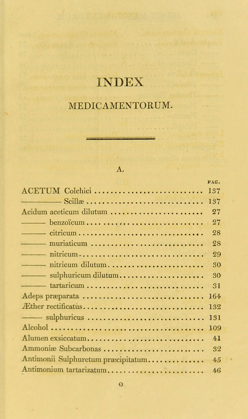 MEDICAMENTORUM. A. PAG. ACETUM Colchici 137 Scillas 137 Acidum aceti cum dilutum 27 benzoicum ...... 27 citricum 28 • muriaticum «... 28 nitricum 29 nitricum dilutum 30 sulphuricum dilutum 30 • tartaricum 31 Adeps praeparata 164 iEther rectificatus 132 sulphuricus 131 Alcohol 109 Alumen exsiccatum 41 Ammoniae Subcarbonas 32 Antimonii Sulphuretum praecipitatum 45 Antimonium tartarizatum 46 O