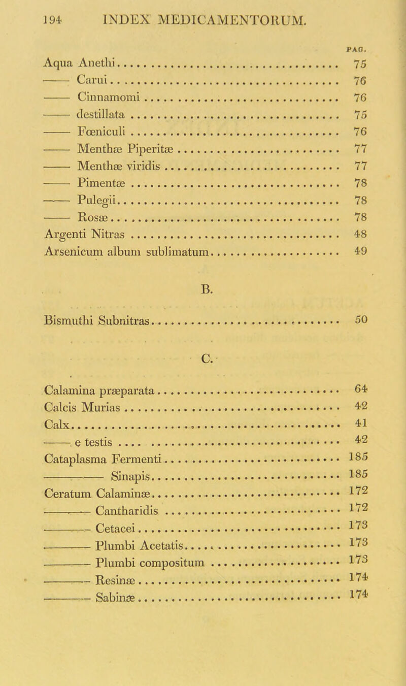 PAG. Aqua Anethi 75 Carui 76 Cinnamomi 76 destillata 75 Foeniculi 76 Menthae Piperitae 77 Menthae viridis 77 Pimentae 78 Pulegii 78 Rosae 78 Argenti Nitras 48 Arsenicum album sublimatum 49 B. Bismuthi Subnitras <■ 50 C. Calamina praeparata 64 Calcis Murias 42 Calx 41 e testis 42 Cataplasma Fermenti 18° Sinapis 185 Ceratum Calaminae 172 • —— Cantharidis 172 Cetacei 173 Plumbi Acetatis 1'8 Plumbi compositum 178 Resinae 174 Sabinae 174