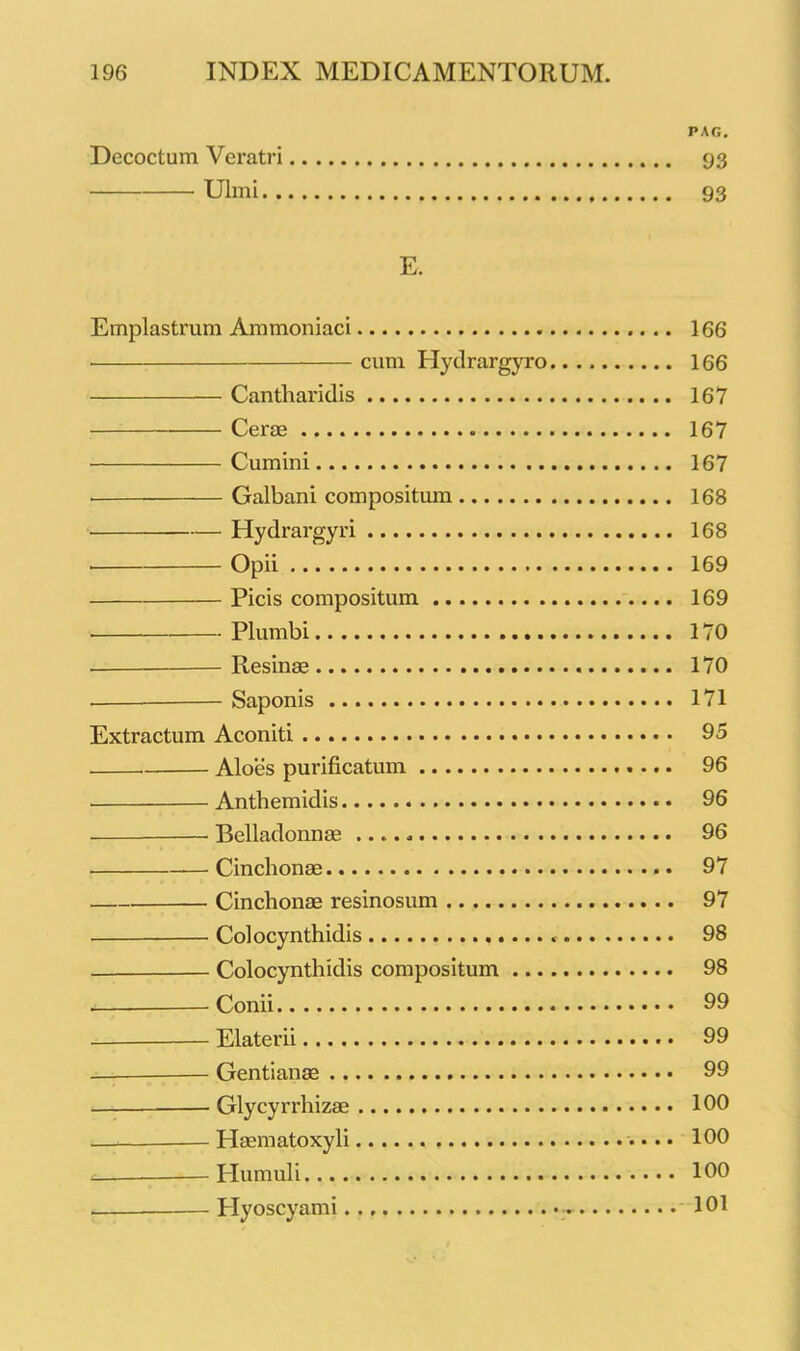 PAG. Decoctum Veratri 93 Ulmi 93 E. Emplastrum Ammoniaci 166 cum Ilydrargyro 166 Cantharidis 167 Cerae 167 Cumini 167 Galbani compositum 168 Hydrargyri 168 Opii 169 Picis compositum 169 ■ Plumbi 170 Resinae 170 Saponis 171 Extractum Aconiti 95 Aloes purificatum 96 Anthemidis 96 Belladonnae 96 Cinchonae 97 Cinchonae resinosum 97 Colocynthidis 98 Colocynthidis compositum 98 . Conii 99 Elater ii 99 Gentianae 99 Glycyrrhizae 100 * Haematoxyli 100 I-Iumuli 100 — Plyoscyami 101