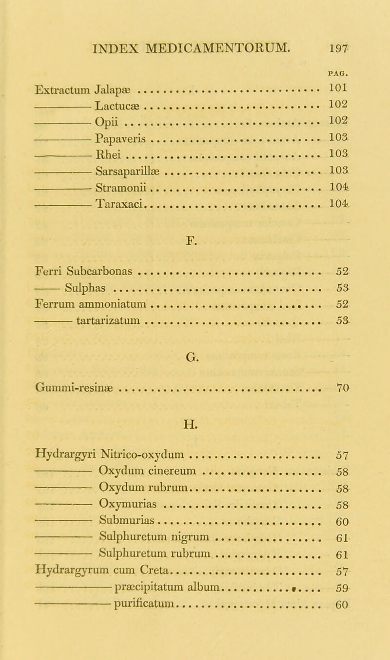PAG. Extractum Jalapae 101 Lactucae 102 Opii 102 Papaveris 103. Rhei 103 Sarsaparillm , 103 Stramonii 104 Taraxaci 104 F. Ferri Subcarbonas 52 Sulphas 53 Ferrum ammoniatum 52 tartarizatum 53 G. Gummi-resinae 70 H. Hydrargyri Nitrico-oxydum 57 Oxydum cinereum 58 Oxydum rubrum 58 Oxymurias 58 Submurias 60 Sulphuretum nigrum 61 Sulphuretum rubrum 61 Hydrargyrum cum Creta 57 praecipitatum album 59 purificatum 60