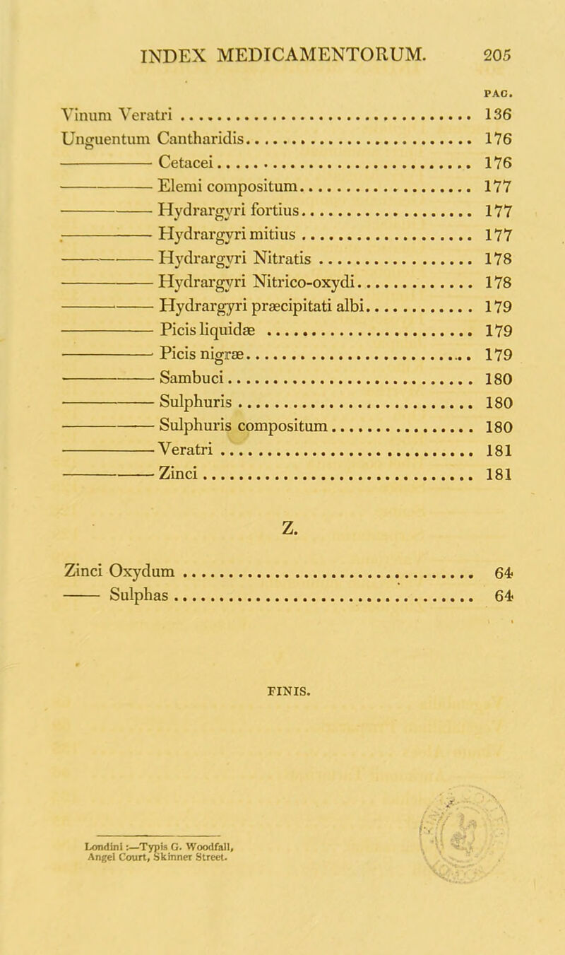 PAG. Vinum Veratri 136 Unguentum Cantharidis 176 Cetacei 176 Elenii compositum 177 Hydrargyri fortius 177 . Hydrargyri mitius 177 Hydrargyri Nitratis 178 Hydrargyri Nitrico-oxydi 178 Hydrargyri praecipitati albi 179 Picis liquidae 179 Picis nigrae 179 Sambuci 180 • Sulphuris 180 — Sulphuris compositum 180 •Veratri 181 Zinci 181 Z. Zinci Oxydum Sulphas . 64? 64- FINIS. Londini:—Typis G. Woodfall, Angel Court, Skmner Street.