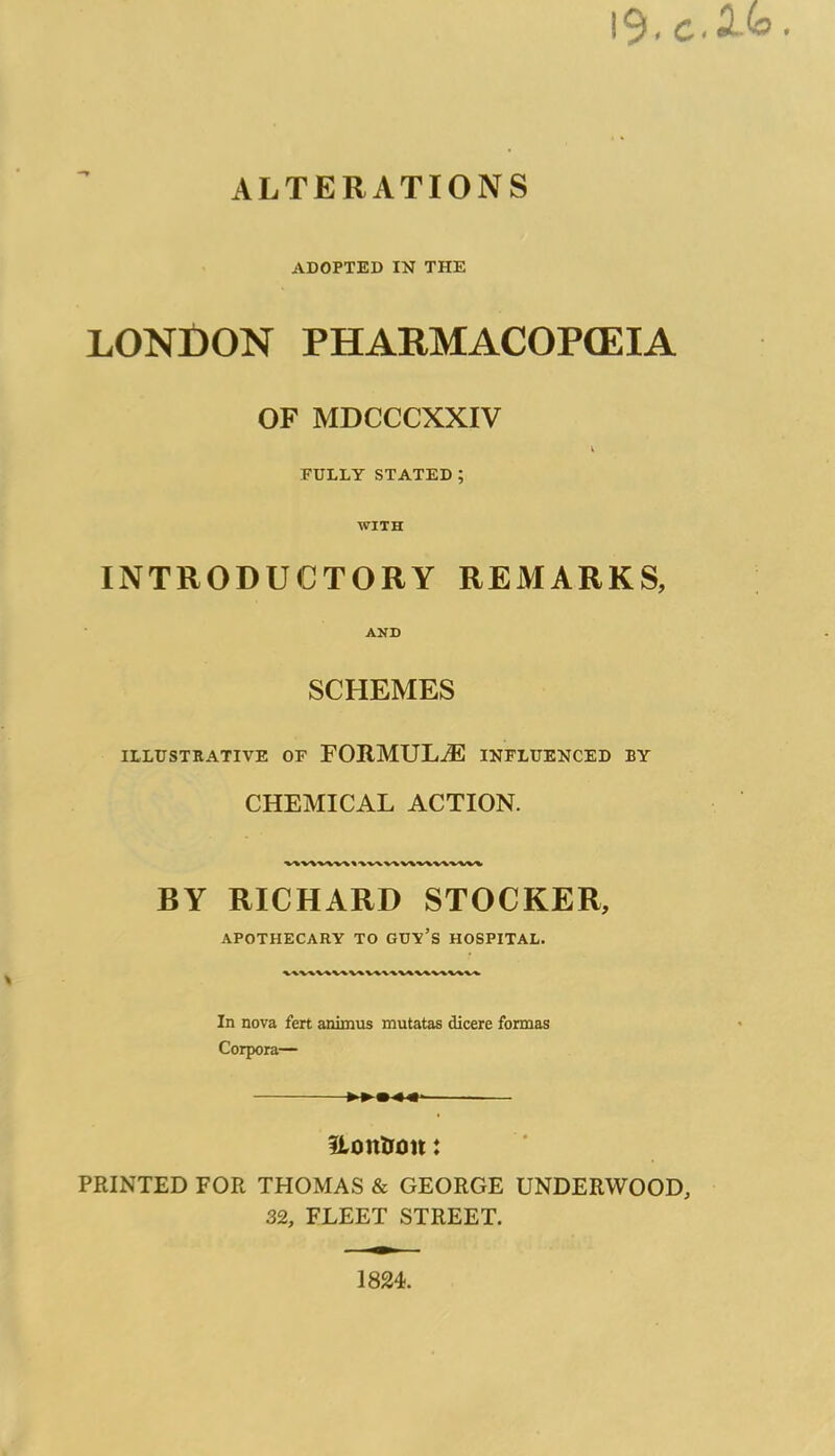 ALTERATIONS ADOPTED IN THE LONDON PHARMACOPEIA OF MDCCCXXIV FULLY STATED; WITH INTRODUCTORY REMARKS, AND SCHEMES ILLUSTRATIVE OF FORMULAE INFLUENCED BY CHEMICAL ACTION. V\VAV\V\»\WV\VtV\VAVW\ BY RICHARD STOCKER, APOTHECARY TO GUV’S HOSPITAL. In nova fert animus mutatas dicere formas Corpora— ILontroit: PRINTED FOR THOMAS & GEORGE UNDERWOOD, 32, FLEET STREET.