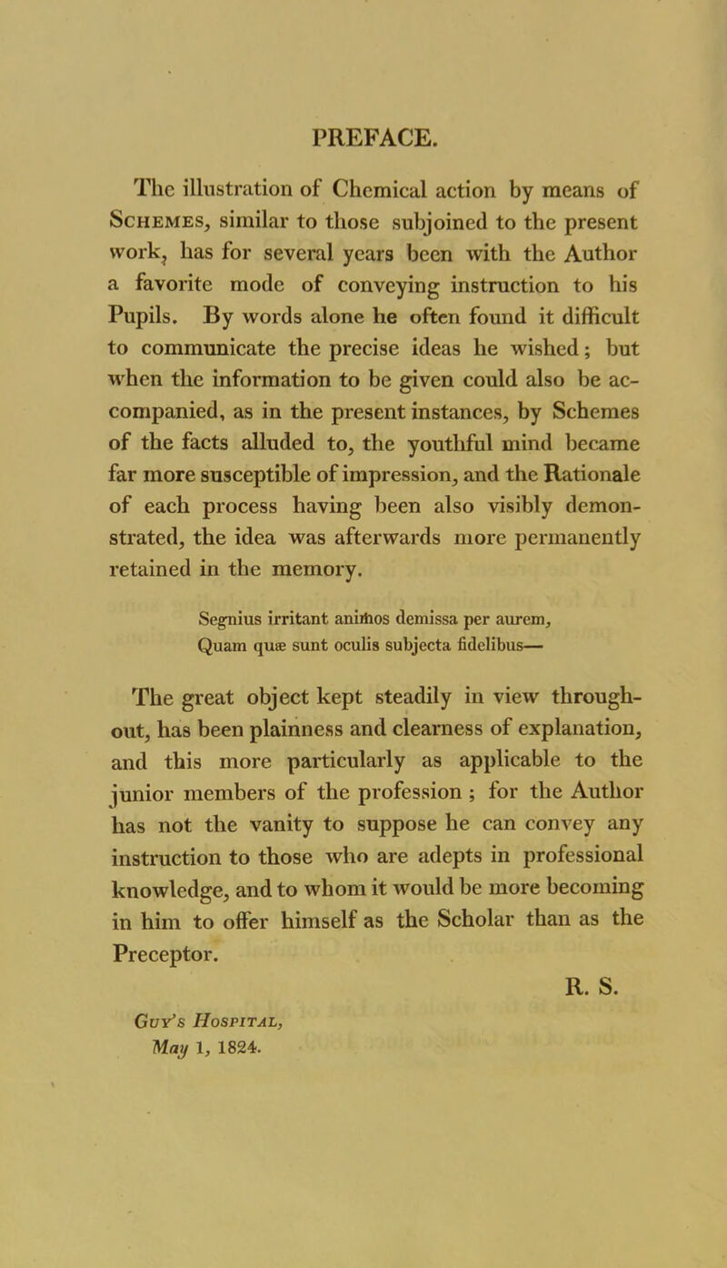 The illustration of Chemical action by means of Schemes, similar to those subjoined to the present work? has for several years been with the Author a favorite mode of conveying instruction to his Pupils. By words alone he often found it difficult to communicate the precise ideas he wished; but when the information to be given could also be ac- companied, as in the present instances, by Schemes of the facts alluded to, the youthful mind became far more susceptible of impression, and the Rationale of each process having been also visibly demon- strated, the idea was afterwards more permanently retained in the memory. Segnius irritant anirtios demissa per aurem, Quam qua sunt oculis subjecta fidelibus— The great object kept steadily in view through- out, has been plainness and clearness of explanation, and this more particularly as applicable to the junior members of the profession ; for the Author has not the vanity to suppose he can convey any instruction to those who are adepts in professional knowledge, and to whom it would be more becoming in him to offer himself as the Scholar than as the Preceptor. R. S. Guv’s Hospital, May 1824.