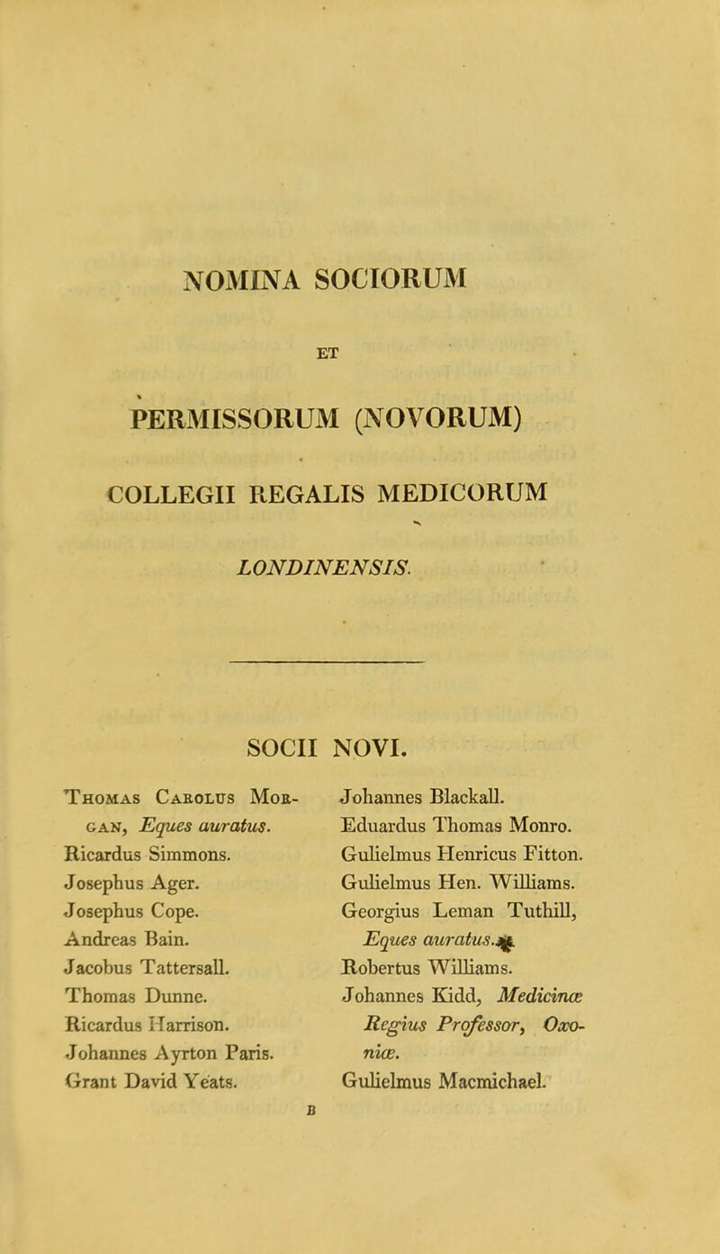 NOMINA SOCIORUM ET PERMISSORUM (NOVORUM) COLLEGII REGALIS MEDICORUM LONDINENSIS. SOCII NOVI. Thomas Carolus Mor- gan, Eques auratus. Ricardos Simmons. Josephus Ager. Josephus Cope. Andreas Bain. Jacobus Tattersall. Thomas Dunne. Ricardus Harrison. Johannes Ayrton Paris. Grant David Yeats. Johannes Blackall. Eduardus Thomas Monro. Gulielmus Henricus Fitton. Gulielmus Hen. Williams. Georgius Leman Tuthill, Eques auratus.m. Robertus Williams. Johannes Kidd, Medicines Regius Professor, Oxo- nian. Gulielmus Macmichael. B