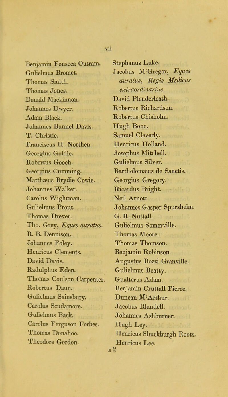 Benjamin Fonseca Outram. Gnlielmus Bromet. Thomas Smith. Thomas Jones. Donald Mackinnon. Johannes D\fyer. Adam Black. Johannes Bunnel Davis. T. Christie. Franciscus H. Northen. Georgius Goldie. Robertus Gooch. Georgius Gumming. Matthaeus Brydie Cowie. Johannes Walker. Carolus Wightman. Gulielmus Prout. Thomas Drever. Tho. Grey, Eques auratus. R. B. Dennison. Johannes Foley. Henricus Clements. David Davis. Radulphus Eden. Thomas Coulson Carpenter. Robertus Daun. Gulielmus Sainsbury. Carolus Scudamore. Gulielmus Back. Carolus Ferguson Forbes. Thomas Donahoo. Theodore Gordon. Stephanus Luke. Jacobus M‘Gregor, Eques auratus, Regis Medicus extraordinarius. David Plenderleath. Robertus Richardson. Robertus Chisholm. Hugh Bone. Samuel Cleverly. Henricus Holland. Josephus Mitchell. Gulielmus Silver. Bartholomoeus de Sanctis. Georgius Gregory. Ricardus Bright. Neil Arnott Johannes Gasper Spurzheim. G. R. Nuttall. Gulielmus Somerville. Thomas Moore. Thomas Thomson. Benjamin Robinson- Augustus Bozzi Granville. Gulielmus Beatty. Gualterus Adam. Benjamin Cruttall Pierce. Duncan M4Arthur. Jacobus Blundell. Johannes Ashburner. Hugh Ley. Henricus Shuckburgh Roots. Henricus Lee. b2