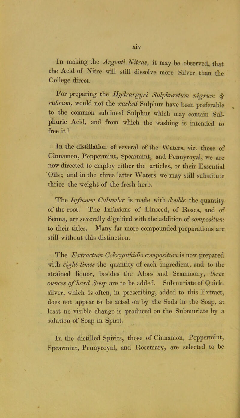 In making the Argcnti Nitras, it may be observed, that the Acid of Nitre will still dissolve more Silver than the College direct. For preparing the Hydrargyri Sulphuretum nigrum, <$• rubrum, would not the washed Sulphur have been preferable to the common sublimed Sulphur which may contain Sul- phuric Acid, and from which the washing is intended to free it ? In the distillation of several of the Waters, viz. those of Cinnamon, Peppermint, Spearmint, and Pennyroyal, we are now directed to employ cither the articles, or their Essential Oils; and in the three latter Waters we may still substitute thrice the weight of the fresh herb. The Infusum Calumbcc is made with double the quantity of the root. The Infusions of Linseed, of Roses, and of Senna, are severally dignified with the addition of compositum to their titles. Many far more compounded preparations are still without this distinction. The Extractum Coloeynthidis compositum is now prepared with eight times the quantity of each ingredient, and to the strained liquor, besides the Aloes and Scammony, three ounces of hard Soap are to be added. Submuriate of Quick- silver, which is often, in prescribing, added to this Extract, does not appear to be acted on by the Soda in the Soap, at least no visible change is produced on the Submuriate by a solution of Soap in Spirit. In the distilled Spirits, those of Cinnamon, Peppermint, Spearmint, Pennyroyal, and Rosemary, arc selected to be