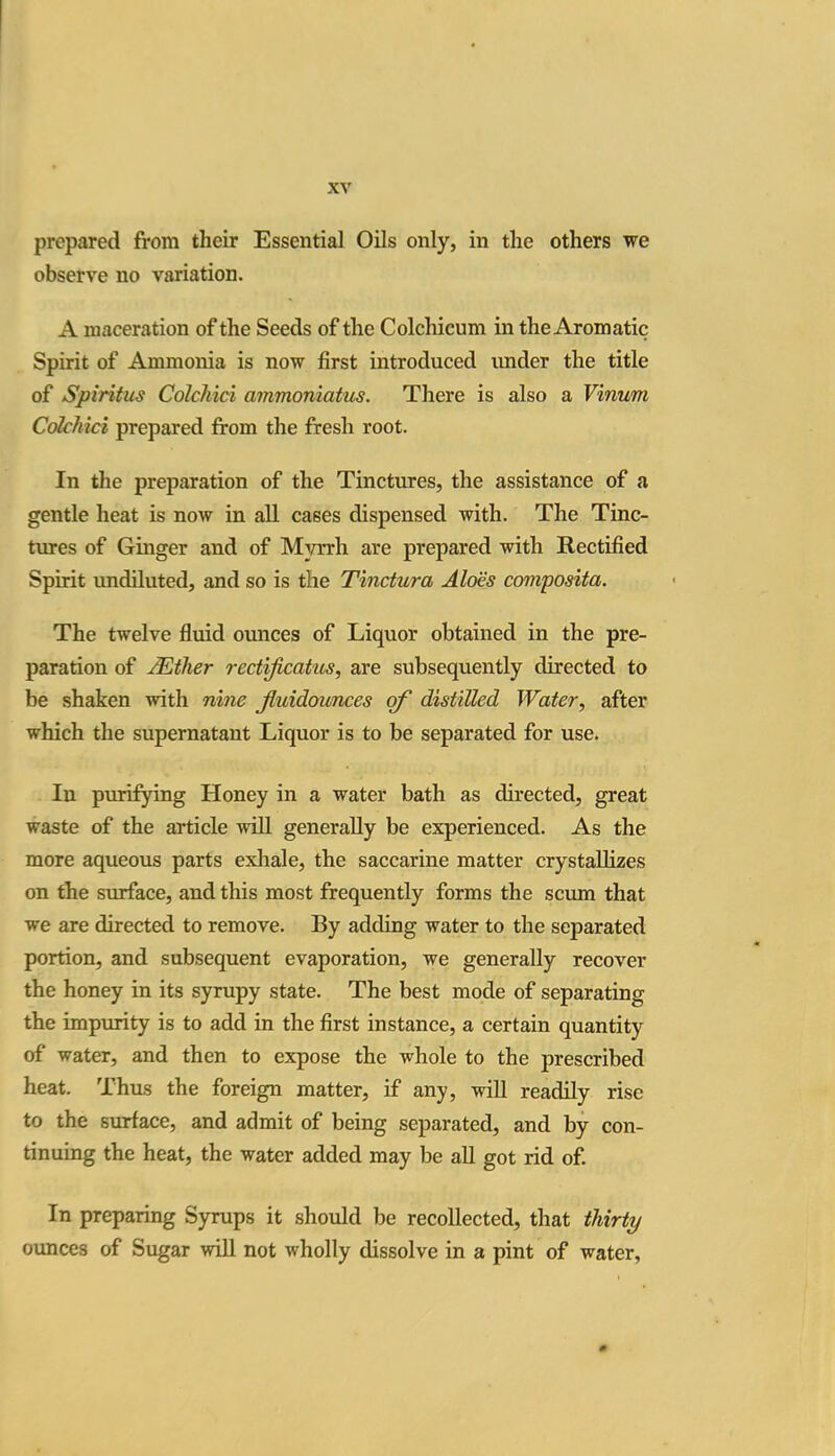 prepared from their Essential Oils only, in the others we observe no variation. A maceration of the Seeds of the Colchicum in the Aromatic Spirit of Ammonia is now first introduced under the title of Spiritus Colchici ammoniatus. There is also a Vinum ColcMci prepared from the fresh root. In the preparation of the Tinctures, the assistance of a gentle heat is now in all cases dispensed with. The Tinc- tures of Ginger and of Myrrh are prepared with Rectified Spirit undiluted, and so is the Tinctura Aloes composita. The twelve fluid ounces of Liquor obtained in the pre- paration of /Ether redificatus, are subsequently directed to be shaken with nine jluidounces of distilled Water, after which the supernatant Liquor is to be separated for use. In purifying Honey in a water bath as directed, great waste of the article will generally be experienced. As the more aqueous parts exhale, the saccarine matter crystallizes on the surface, and this most frequently forms the scum that we are directed to remove. By adding water to the separated portion, and subsequent evaporation, we generally recover the honey in its syrupy state. The best mode of separating the impurity is to add in the first instance, a certain quantity of water, and then to expose the whole to the prescribed heat. Thus the foreign matter, if any, will readily rise to the surface, and admit of being separated, and by con- tinuing the heat, the water added may be all got rid of. In preparing Syrups it should be recollected, that thirty ounces of Sugar will not wholly dissolve in a pint of water,