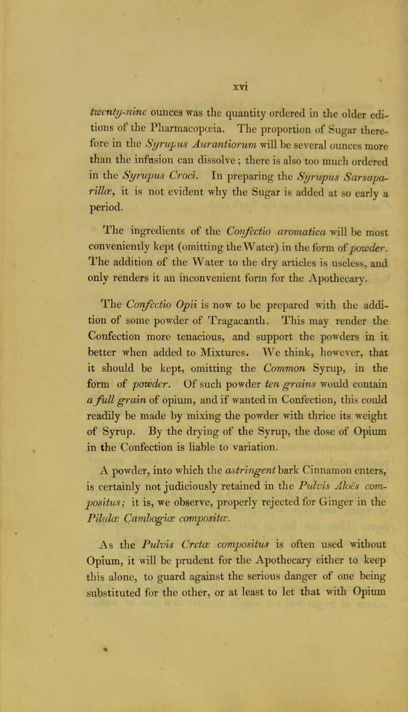 twenty-nine ounces was the quantity ordered in the older edi- tions of the Pharmacopoeia. The proportion of Sugar there- fore in the Synvpus Aurcmtiorum will be several ounces more than the infusion can dissolve; there is also too much ordered in the Syrupus Croci. In preparing the Syrupus Sarsapa- rillait is not evident why the Sugar is added at so early a period. The ingredients of the Confectio aromatica will be most conveniently kept (omitting the Water) in the form of powder. The addition of the Water to the dry articles is useless, and only renders it an inconvenient form for the Apothecary. The Confectio Opii is now to be prepared with the addi- tion of some powder of Tragacanth. This may render the Confection more tenacious, and support the powders in it better when added to Mixtures. We think, however, that it should be kept, omitting the Common Syrup, in the form of powder. Of such powder ten grains would contain a full grain of opium, and if wanted in Confection, this could readily be made by mixing the powder with thrice its weight of Syrup. By the drying of the Syrup, the dose of Opium in the Confection is liable to variation. A powder, into which the astringent bark Cinnamon enters, is certainly not judiciously retained in the Pulvis Aloes com- positus; it is, we observe, properly rejected for Ginger in the Pilulce Camhogice composites. As the Pulvis Gretas compositus is often used without Opium, it will be prudent for the Apothecary either to keep this alone, to guard against the serious danger of one being substituted for the other, or at least to let that with Opium