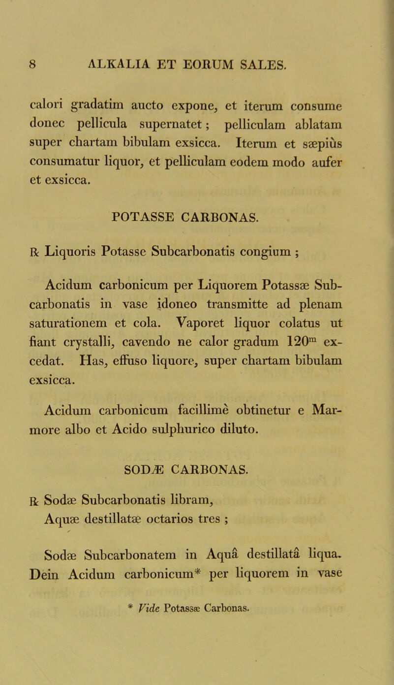 calori gradatim aucto cxpone, et iterum consume donee pellicula supernatet; pelliculam ablatam super chartam bibulam exsicca. Iterum et saepius consumatur liquor, et pelliculam eodem modo aufer et exsicca. POTASSE CARBONAS. R Liquoris Potasse Subcarbon atis congium ; Acidum carbonicum per Liquorem Potassae Sub- carbonatis in vase idoneo transmitte ad plenam saturationem et cola. Vaporet liquor colatus ut fiant crystalli, cavendo ne ealor gradum 120m ex- cedat. Has, efiuso liquore, super chartam bibulam exsicca. Acidum carbonicum facillime obtinetur e Mar- more albo et Acido sulphurico diluto. SODAE CARBONAS. R Sodae Subcarbonatis libram, Aquae destillatae octarios tres ; ✓ Sodae Subcarbonatem in Aqua destillata liqua. Dein Acidum carbonicum* per liquorem in vase * Vide Potass® Carbonas.