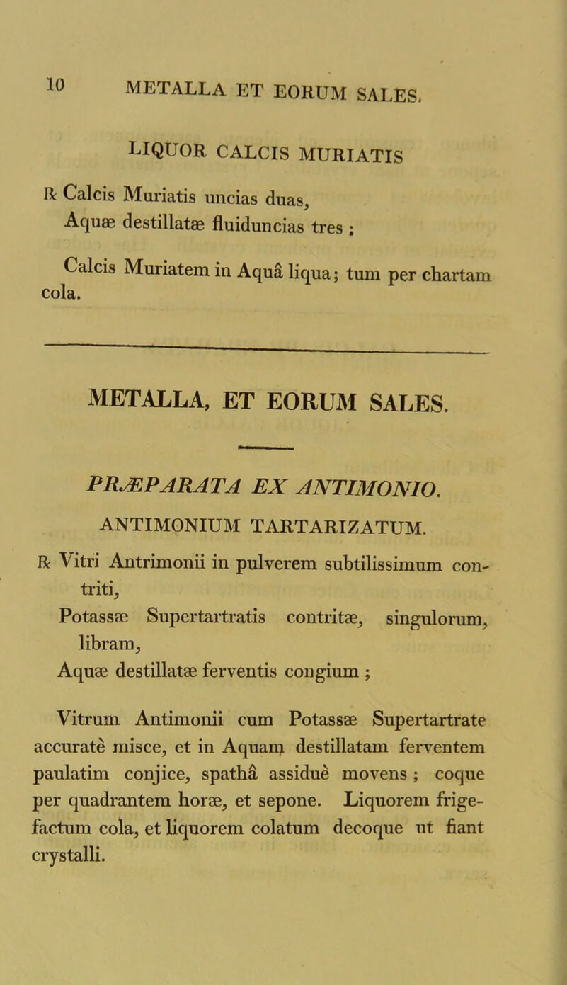 liquor calcis muriatis R Calcis Muriatis uncias duas. Aquas destillatas fluiduncias tres ; Calcis Muriatem in Aqua liqua; turn per chartam cola. METALLA, ET EORUM SALES. PILE PA RA TA EX ANTIMONIO. ANTIMONIUM TARTARIZATUM. R Vitri Antrimonii in pulverem subtilissimum con- triti, Potassae Supertartratis contritae, singulorum, libram, Aquae destillatae ferventis congium ; Vitrum Antimonii cum Potassae Supertartrate accurate misce, ct in Aquarn destillatam ferventem paulatim conjice, spatha assidue movens ; coque per quadrantem horae, et sepone. Liquorem frige- factum cola, et liquorem colatum decoque ut fiant crystalli.