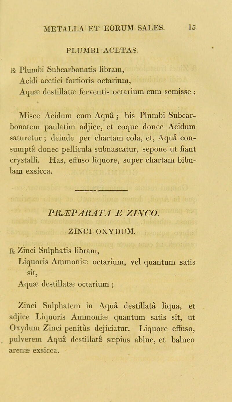 PLUMBI ACETAS. R Plumbi Subcarbonatis libram, Acidi acetici fortioris octarium, Aquae destillatae ferventis octarium cum semisse ; Misce Acidum cum Aqua ; his Plumbi Subcar- bonatem paulatim adjice, et coque donee Acidum saturetur ; deinde per chartam cola, et, Aqua con- sumpta donee pellicula subnascatur, sepone ut fiant crystalli. Has, effuso liquore, super chartam bibu- lam exsicca. PR.EPARAT1 E Z1NCO. ZINCI OXYDUM. R Zinci Sulphatis libram, Liquoris Ammonise octarium, vel quantum satis sit. Aquae destillatae octarium ; Zinci Sulphatem in Aqua destillata liqua, et adjice Liquoris Ammoniae quantum satis sit, ut Oxydum Zinci penitus dejiciatur. Liquore effuso, pulverem Aqua destillata saepius ahlue, et balneo arenae exsicca.