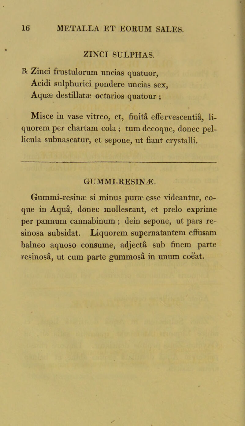 ZINCI SULPHAS. R Zinci frustulornm nneias quatuor, Acidi sulphurici pondere uncias sex, Aquae destillatae octarios quatour ; Misce in vase vitreo, et, finita effervescentia, li- quorem per chartam cola ; turn decoque, donee pel- licula subnascatur, et sepone, ut fiant crystalli. GUMMI-RESINJE. Gummi-resinae si minus purae esse videantur, co- que in Aqua, donee mollescant, et prelo exprime per pannum cannabinum; dein sepone, ut pars re- sinosa subsidat. Liquorem supernatantem effusam balneo aquoso consume, adjecta sub finem parte resinosa, ut cum parte gummosa in unum coeat.