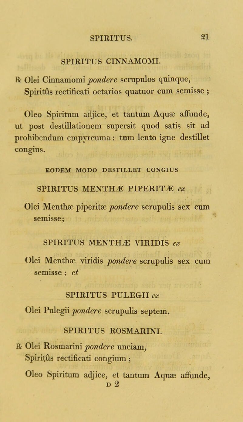 SPIRITUS CINNAMOMI. R Olei Cinnamomi pondere scrupulos quinque, Spiritus rectificati octarios quatuor cum semisse ; Oleo Spiritum aclj ice, et tan turn Aquae aflunde, ut post destillationem supersit quod satis sit ad prohibendum empyreuma: turn lento igne destillet congius. EODEM MODO DESTILLET CONGIUS SPIRITUS MENTHdE PIPERITA ex Olei Menthae piperitae pondere scrupulis sex cum semisse; SPIRITUS MENTHiE VIRIDIS ex Olei Menthae viridis pondere scrupulis sex cum semisse ; et SPIRITUS PULEGII ex Olei Pulegii pondere scrupulis septem. SPIRITUS ROSMARINI. R Olei Rosmarini pondere uncianq Spiritus rectificati congium; Oleo Spiritum adjice, et tantum Aquae affunde, d 2