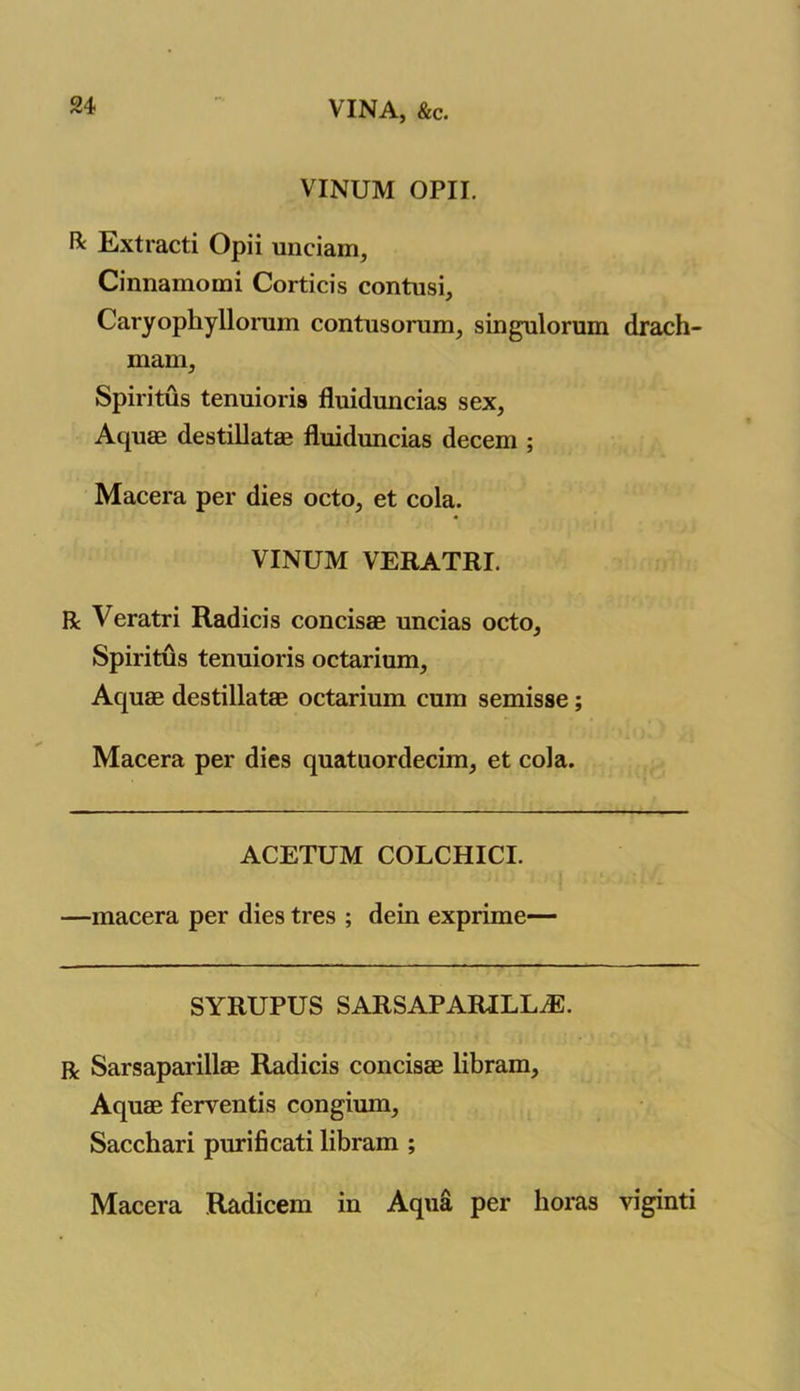 VINA, &c. VINUM OPII. ft Extracti Opii unciam, Cinnamomi Corticis contusi, Caryopliyllonim contusorum, singulorum drach- mam, Spiritus tenuioris fluiduncias sex, Aquae destillatae fluiduncias decern ; Macera per dies octo, et cola. VINUM VERATRI. R Veratri Radicis concisae uncias octo, Spiritus tenuioris octarium. Aquae destillatae octarium cum semisse; Macera per dies quatuordecim, et cola. ACETUM COLCHICI. —macera per dies tres ; dein exprime— SYRUPUS SARSAPARILLA. r Sarsaparillae Radicis concisae libram. Aquae ferventis congium, Sacchari purificati libram ; Macera Radicem in Aqua per boras viginti