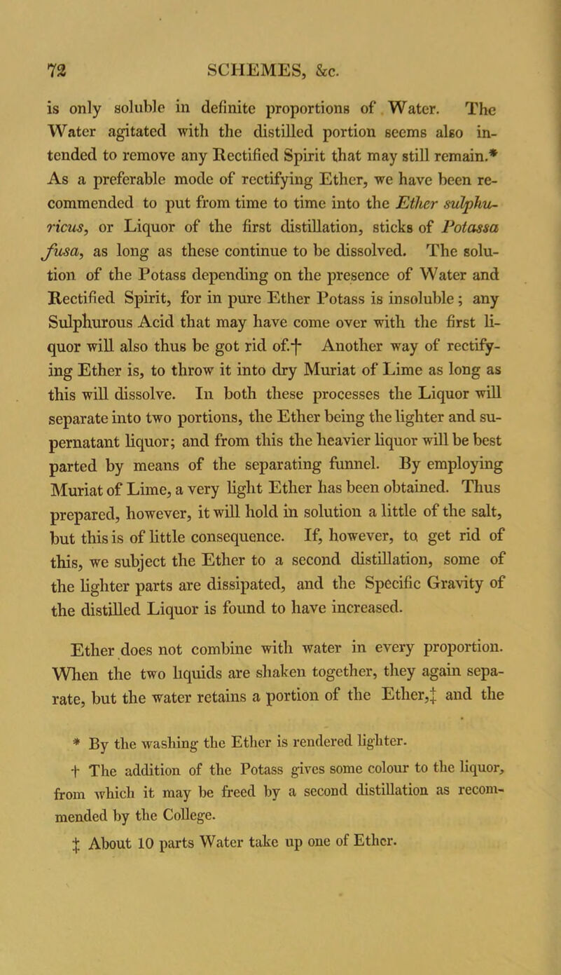 is only soluble in definite proportions of Water. The Water agitated with the distilled portion seems also in- tended to remove any Rectified Spirit that may still remain.* As a preferable mode of rectifying Ether, we have been re- commended to put from time to time into the Ether sulphu- ricus, or Liquor of the first distillation, sticks of Potassa fusa, as long as these continue to be dissolved. The solu- tion of the Potass depending on the presence of Water and Rectified Spirit, for in pure Ether Potass is insoluble ; any Sulphurous Acid that may have come over with the first li- quor will also thus be got rid of.*f* Another way of rectify- ing Ether is, to throw it into dry Muriat of Lime as long as this will dissolve. In both these processes the Liquor will separate into two portions, the Ether being the lighter and su- pernatant liquor; and from this the heavier liquor will be best parted by means of the separating funnel. By employing Muriat of Lime, a very light Ether lias been obtained. Thus prepared, however, it will hold in solution a little of the salt, but this is of little consequence. If, however, to get rid of this, we subject the Ether to a second distillation, some of the lighter parts are dissipated, and the Specific Gravity of the distilled Liquor is found to have increased. Ether does not combine with water in every proportion. When the two liquids are shaken together, they again sepa- rate, but the water retains a portion of the Ether,J and the * By the washing the Ether is rendered lighter. t The addition of the Potass gives some colour to the liquor, from which it may be freed by a second distillation as recom- mended by the College. + About 10 parts Water take up one of Ether.