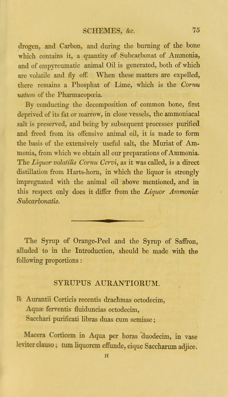 drogen, and Carbon, and during the burning of the bone which contains it, a quantity of Subcarbonat of Ammonia, and of empyreumatic animal Oil is generated, both of which are volatile and fly off. When these matters are expelled, there remains a Phosphat of Lime, which is the Cornu upturn of the Pharmacopoeia. By conducting the decomposition of common bone, first deprived of its fat or marrow, in close vessels, the ammoniacal salt is preserved, and being by subsequent processes purified and freed from its offensive animal oil, it is made to form the basis of the extensively useful salt, the Muriat of Am- monia, from which we obtain all our preparations of Ammonia. The Liquor volatffls Cornu Cervi, as it was called, is a direct distillation from Harts-horn, in which the liquor is strongly impregnated with the animal oil above mentioned, and in this respect only does it differ from the Liquor Ammonia; Subcarbonatis. The Syrup of Orange-Peel and the Syrup of Saffron, alluded to in the Introduction, should be made with the following proportions: SYRUPUS AURANTIORUM. R Aurantii Corticis recentis drachmas octodecim, Aquae ferventis fluiduncias octodecim, Sacchari purificati libras duas cum semisse; Macera Corticem in Aqua per horas duodecim, in vase leviter clauso; turn liquorem effunde, eique Saccharum adjice. H