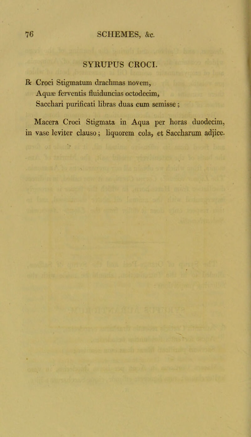 SYRUPUS CROCI. R Croci Stigmatum drachmas novem, Aquae ferventis fluiduncias octodecim, Sacchari purificati libras duas cum semisse; Macera Croci Stigmata iu Aqua per horas duodecim, in vase leviter clauso; liquorem cola, et Saccharum adjice.