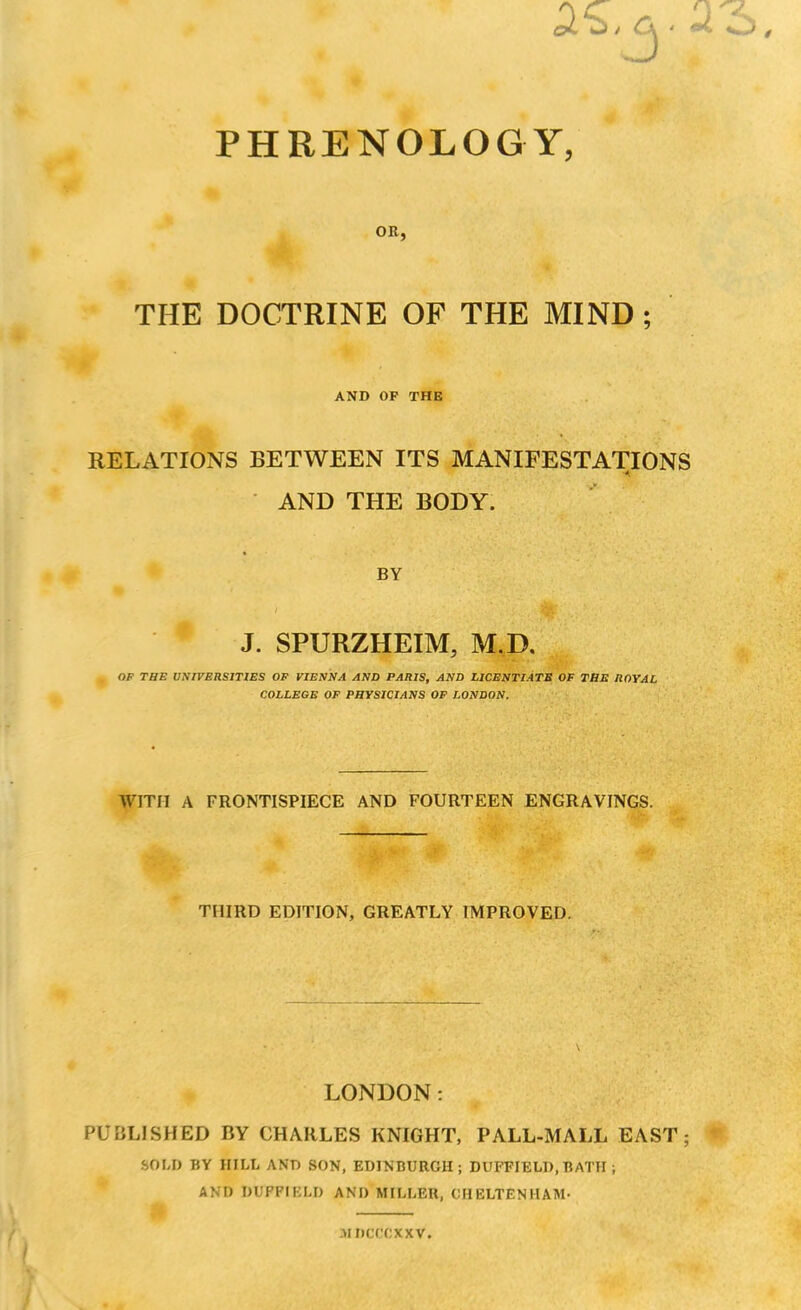 m , PHRENOLOGY, OR, THE DOCTRINE OF THE MIND ; AND OF THE RELATIONS BETWEEN ITS MANIFESTATIONS AND THE BODY. BY J. SPURZHEIM, M.D, . OF THE UNIVERSITIES OF VIENNA AND PARIS, AND LICENTIATE OF THE ROYAL COLLEGE OF PHYSICIANS OF LONDON. WITH A FRONTISPIECE AND FOURTEEN ENGRAVINGS. THIRD EDITION, GREATLY IMPROVED. LONDON: PUBLISHED BY CHARLES KNIGHT, PALL-MALL EAST; SOLI) BY HILL AND SON, EDINBURGH; DUFFIELD, BATH ; AND DUPFIELD AND MILLER, CHELTENHAM- MDCCCXXV.