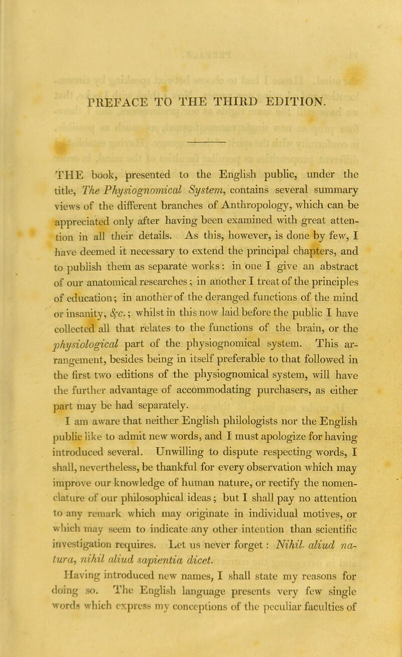 PREFACE TO THE THIRD EDITION. THE book, presented to the English public, under the title, The Physiognomical System, contains several summary views of the different branches of Anthropology, which can be appreciated only after having been examined with great atten- tion in all their details. As this, however, is done by few, I have deemed it necessary to extend the principal chapters, and to publish them as separate works: in one I give an abstract of our anatomical researches; in another I treat of the principles of education; in another of the deranged functions of the mind or insanity, SfC.; whilst in this now laid before the public I have collected all that relates to the functions of the brain, or the ■physiological part of the physiognomical system. This ar- rangement, besides being in itself preferable to that followed in the first two editions of the physiognomical system, will have ihe further advantage of accommodating purchasers, as either part may be had separately. I am aware that neither English philologists nor the English public like to admit new words, and I must apologize for having introduced several. Unwilling to dispute respecting words, I shall, nevertheless, be thankful for every observation which may improve our knowledge of human nature, or rectify the nomen- clature of our philosophical ideas; but I shall pay no attention to any remark which may originate in individual motives, or which may seem to indicate any other intention than scientific investigation requires. Let us never forget: Nihil■ aliud na- tura, nihil aliud -sa/pientia dicet. Having introduced new names, I shall state my reasons for doing so. The English language presents very few single words which express my conceptions of the peculiar faculties of
