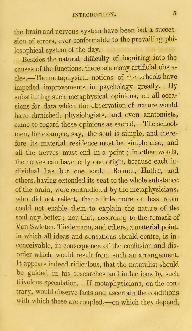 the brain and nervous system have been but a succes- sion of errors, ever conformable to the prevailing phi- losophical system of the day. Besides the natural difficulty of inquiring into the causes of the functions, there are many artificial obsta- cles.—The metaphysical notions of the schools have impeded improvements in psychology greatly. By substituting such metaphysical opinions, on all occa- sions for data which the observation of nature would have furnished, physiologists, and even anatomists, came to regard these opinions as sacred. The school- men, for example, say, the soul is simple, and there- fore its material residence must be simple also, and all the nerves must end in a point; in other words, the nerves can have only one origin, because each in- dividual has but one soul. Bonnet, Haller, and others, having extended its seat to the whole substance of the brain, were contradicted by the metaphysicians, who did not reflect, that a little more or less room could not enable them to explain the nature of the soul any better ; nor that, according to the remark of Van Swieten, Tiedemann, and others, a material point, in which all ideas and sensations should centre, is in- conceivable, in consequence of the confusion and dis- order which would result from such an arrangement. It appears indeed ridiculous, that the naturalist should be guided in his researches and inductions by such frivolous speculation. If metaphysicians, on the con- trary, would observe facts and ascertain the conditions with which these are coupled,—on which they depend.