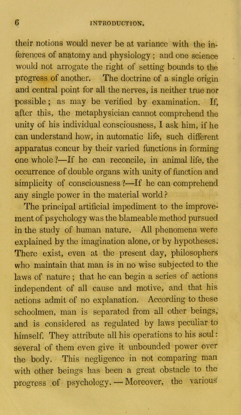 their notions would never be at variance with the in- ferences of anatomy and physiology ; and one science would not arrogate the right of setting bounds to the progress of another. The doctrine of a single origin and central point for all the nerves, is neither true nor possible; as may be verified by examination. If, after this, the metaphysician cannot comprehend the unity of his individual consciousness, I ask him, if he can understand how, in automatic life, such different apparatus concur by their varied functions in forming one whole ?—If he can reconcile, in animal life, the occurrence of double organs with unity of function and simplicity of consciousness ?—If he can comprehend any single power in the material world ? The principal artificial impediment to the improve- ment of psychology was the blameable method pursued in the study of human nature. All phenomena were explained by the imagination alone, or by hypotheses. There exist, even at the present day, philosophers who maintain that man is in no wise subjected to the laws of nature; that he can begin a series of actions independent of all cause and motive, and that his actions admit of no explanation. According to these schoolmen, man is separated from all other beings, and is considered as regulated by laws peculiar to himself. They attribute all his operations to his soul: several of them even give it unbounded power over the body. This negligence in not comparing man with other beings has been a great obstacle to the progress of psychology. — Moreover, the various