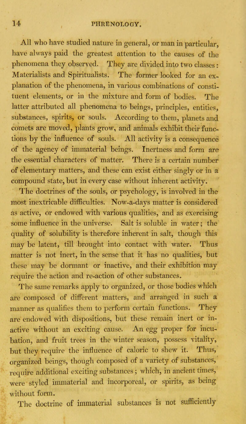 All who have studied nature in general, or man in particular, have always paid the greatest attention to the causes of the phenomena they observed. They are divided into two classes: Materialists and Spiritualists. The former looked for an ex- planation of the phenomena, in various combinations of consti- tuent elements, or in the mixture and form of bodies. The latter attributed all phenomena to beings, principles, entities, substances, spirits, or souls. According to them, planets and comets are moved, plants grow, and animals exhibit their func- tions by the influence of souls. All activity is a consequence of the agency of immaterial beings. Inertness and form are the essential characters of matter. There is a certain number of elementary matters, and these can exist either singly or in a compound state, but in every case without inherent activity. The doctrines of the souls, or psychology, is involved in the most inextricable difficulties. Now-a-days matter is considered as active, or endowed with various qualities, and as exercising some influence in the universe. Salt is soluble in water; the quality of solubility is therefore inherent in salt, though this may be latent, till brought into contact with water. Thus matter is not inert, in the sense that it has no qualities, but these may be dormant or inactive, and their exhibition may require the action and re-action of other substances. The same remarks apply to organized, or those bodies which are composed of different matters, and arranged in such a manner as qualifies them to perform certain functions. They are endowed with dispositions, but these remain inert or in- active without an exciting cause. An egg proper for incu- bation, and fruit trees in the winter season, possess vitality, but they require the influence of caloric to shew it. Thus, organized beings, though composed of a variety of substances, require additional exciting substances; which, in ancient times, were styled immaterial and incorporeal, or spirits, as being without form. The doctrine of immaterial substances is not sufficiently