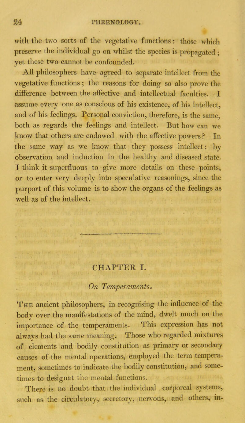 with the two sorts of the vegetative functions: those which preserve the individual go on whilst the species is propagated ; yet these two cannot be confounded. All philosophers have agreed to separate intellect from the vegetative functions; the reasons for doing so also prove the difference between the affective and intellectual faculties. I assume every one as conscious of his existence, of his intellect, and of his feelings. Personal conviction, therefore, is the same, both as regards the feelings and intellect. But how can we know that others are endowed with the affective powers? In the same way as Ave know that they possess intellect: by observation and induction in the healthy and diseased state. I think it superfluous to give more details on these points, or to enter very deeply into speculative reasonings, since the purport of this volume is to show the organs of the feelings as well as of the intellect. CHAPTER I. On Temperaments. The ancient philosophers, in recognising the influence of the body over the manifestations of the mind, dwelt much on the importance of the temperaments. This expression has not always had the same meaning. Those who regarded mixtures of elements and bodily constitution as primary or secondary causes of the mental operations, employed the term tempera- ment, sometimes to indicate the bodily constitution, and some- times to designat the mental functions. There is no doubt that the individual corporeal systems, such as the circulatory, secretory, nervous, and others, in-