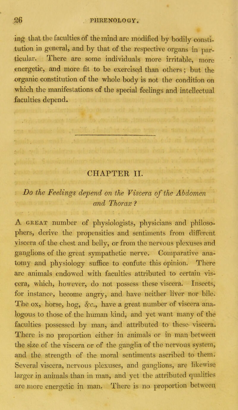 ing that the faculties of the mind are modified by bodily consti- tution in general, and by that of the respective organs in par- ticular. There are some individuals more irritable, more energetic, and more fit to be exercised than others; but the organic constitution of the whole body is not the condition on which the manifestations of the special feelings and intellectual faculties depend. ♦ * CHAPTER II. Do the Feelings depend on the Viscera of the Abdomen and Thorax ? A great number of physiologists, physicians and philoso- phers, derive the propensities and sentiments from different viscera of the chest and belly, or from the nervous plexuses and ganglions of the great sympathetic nerve. Comparative ana- tomy and physiology suffice to confute this opinion. There are animals endowed with faculties attributed to certain vis- cera, which, however, do not possess these viscera. Insects, for instance, become angry, and have neither liver nor bile. The ox, horse, hog, fyc., have a great number of viscera ana- logous to those of the human kind, and yet want many of the faculties possessed by man, and attributed to these- viscera. There is no proportion either in animals or in man between the size of the viscera or of the ganglia of the nervous system, and the strength of the moral sentiments ascribed to them. Several viscera, nervous plexuses, and ganglions, are likewise larger in animals than in man, and yet the attributed qualities are more energetic in man. There is no proportion between