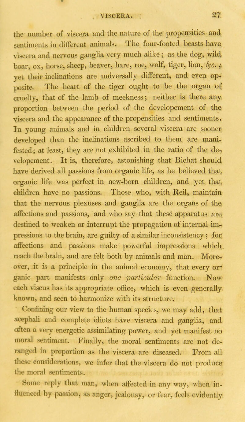 the number of viscera and the nature of the propensities and sentiments in different animals. The four-footed beasts have viscera and nervous ganglia very much alike; as the dog, wild, boar, ox, horse, sheep, beaver, hare, roe, wolf, tiger, lion, fyc.; yet their inclinations are universally different, and even op- posite. The heart of the tiger ought to be the organ of cruelty, that of the lamb of meekness; neither is there any proportion between the period of the developement of the viscera and the appearance of the propensities and sentiments. In young animals and in children several viscera are sooner developed than the inclinations ascribed to them are mani- fested ; at least, they are not exhibited in the ratio of the de- velopement. It is, therefore, astonishing that Bichat should have derived all passions from organic life, as he believed that organic life was perfect in new-born children, and yet that children have no passions. Those who, with Reil, maintain that the nervous plexuses and ganglia are the organs of the* affections and passions, and who say that these apparatus are destined to weaken or interrupt the propagation of internal im- pressions to the brain, are guilty of a similar inconsistency ; for affections and passions make powerful impressions which, reach the brain, and are felt both by animals and man. More- over, it is a principle in the animal economy, that every or- ganic part manifests only one 'particular function. Now each viscus has its appropriate office, which is even generally known, and seen to harmonize with its structure. Confining our view to the human species, we may add, that acephali and complete idiots have viscera and ganglia, and often a very energetic assimilating poAver, and yet manifest no moral sentiment. Finally, the moral sentiments arc not de- ranged in proportion as the viscera are diseased. From all these considerations, we infer that the viscera do not produce the moral sentiments. Some reply that man, Avhen affected in any Avay, Avhen in- fluenced by passion, as anger, jealousy, or fear, feels evidently