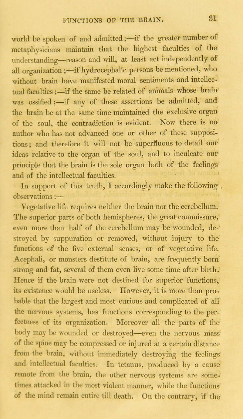 SI world be spoken of and admitted;—if the greater number oi metaphysicians maintain that the highest faculties of the understanding—reason and will, at least act independently of all organization;—if hydrocephalic persons be mentioned, who without brain have manifested moral sentiments and intellec- tual faculties;—if the same be related of animals whose brain was ossified;—if any of these assertions be admitted, and the brain be at the same time maintained the exclusive organ of the soul, the contradiction is evident. Now there is no author who has not advanced one or other of these supposi- tions ; and therefore it will not be superfluous to detail our ideas relative to the organ of the soul, and to inculcate our principle that the brain is the sole organ both of the feelings and of the intellectual faculties. In support of this truth, I accordingly make the following observations:— Vegetative life requires neither the brain nor the cerebellum. The superior parts of both hemispheres, the great commissure, even more than half of the cerebellum may be wounded, de- stroyed by suppuration or removed, without injury to the functions of the five external senses, or of vegetative life. Acephali, or monsters destitute of brain, are frequently born strong and fat, several of them even live some time after birth. Hence if the brain were not destined for superior functions, its existence would be useless. However, it is more than pro- bable that the largest and most curious and complicated of all the nervous systems, has functions corresponding to the per- fectness of its organization. Moreover all the parts of the body may be wounded or destroyed—even the nervous mass of the spine may be compressed or injured at a certain distance from the brain, without immediately destroying the feelings and intellectual faculties. In tetanus, produced by a cause remote from the brain, the other nervous systems are some- times attacked in the most violent manner, while the functions of the mind remain entire till death. On the contrary, if the