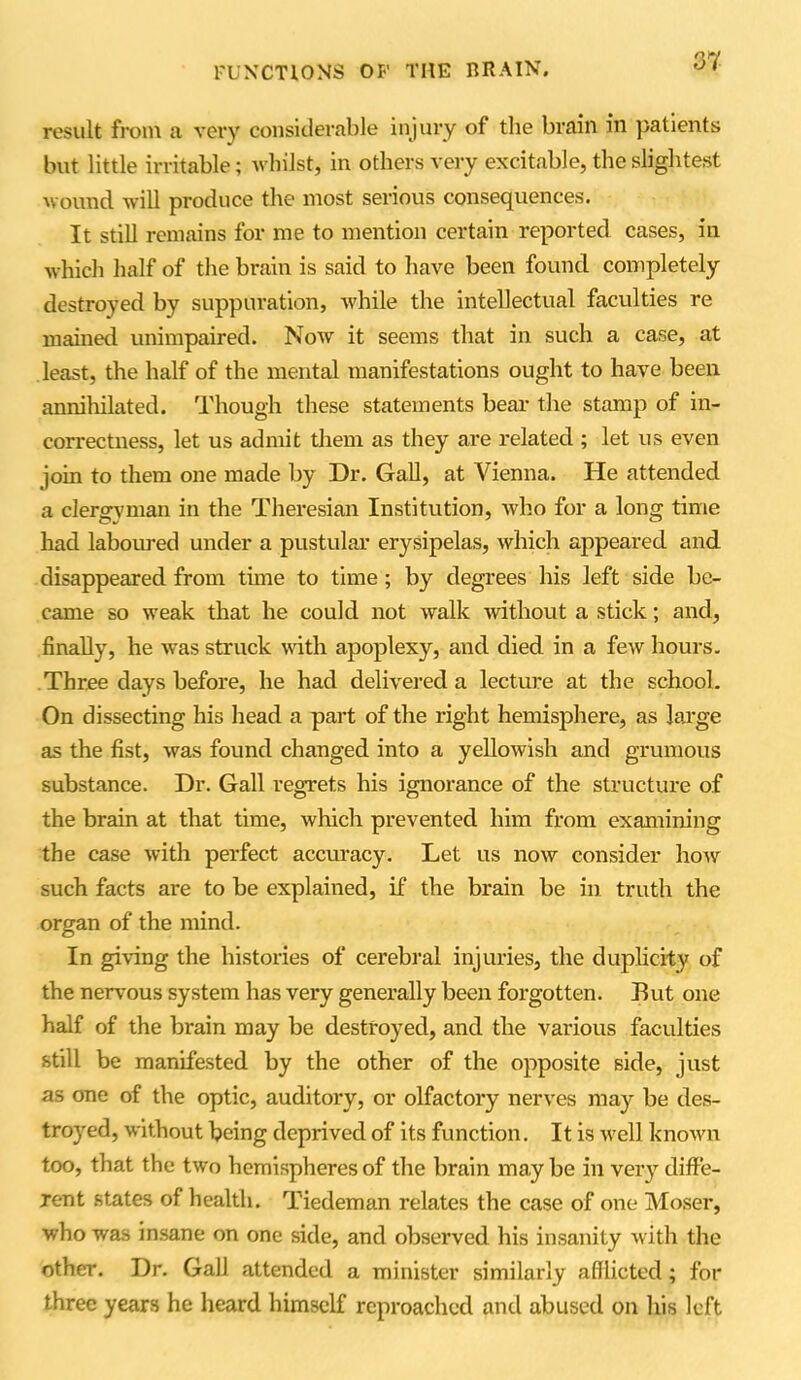 result from a very considerable injury of the brain in patients but little irritable; whilst, in others very excitable, the slightest wound will produce the most serious consequences. It still remains for me to mention certain reported cases, in which half of the brain is said to have been found completely destroyed by suppuration, while the intellectual faculties re mained unimpaired. Now it seems that in such a case, at least, the half of the mental manifestations ought to have been annihilated. Though these statements bear the stamp of in- correctness, let us admit them as they are related ; let us even join to them one made by Dr. Gall, at Vienna. He attended a clergyman in the Theresian Institution, who for a long time had laboured under a pustular erysipelas, which appeared and disappeared from time to time ; by degrees his left side be- came so weak that he could not walk without a stick; and, finally, he was struck with apoplexy, and died in a few hours. Three days before, he had delivered a lecture at the school. On dissecting his head a part of the right hemisphere, as large as the fist, was found changed into a yellowish and grumous substance. Dr. Gall regrets his ignorance of the structure of the brain at that time, whicli prevented him from examining the case with perfect accuracy. Let us now consider how such facts are to be explained, if the brain be in truth the organ of the mind. In giving the histories of cerebral injuries, the duplicity of the nervous system has very generally been forgotten. But one half of the brain may be destroyed, and the various faculties still be manifested by the other of the opposite side, just as one of the optic, auditory, or olfactory nerves may be des- troyed, without being deprived of its function. It is well known too, that the two hemispheres of the brain may be in very diffe- rent states of health. Tiedeman relates the case of one Moser, who was insane on one side, and observed his insanity with the other. Dr. Gall attended a minister similarly afflicted; for three years he heard himself reproached and abused on his left