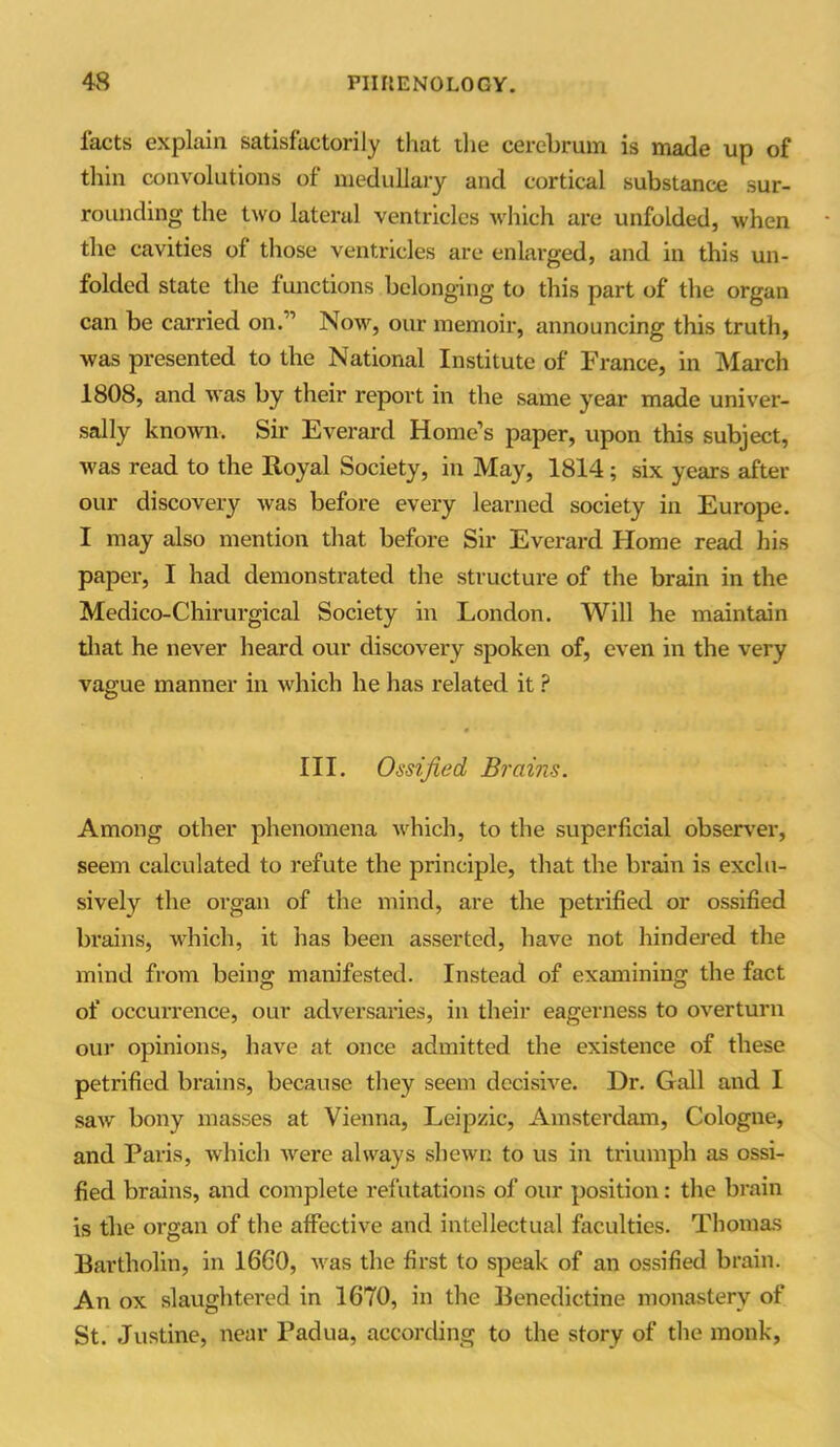 facts explain satisfactorily that the cerebrum is made up of thin convolutions of medullary and cortical substance sur- rounding' the two laterul ventricles which are unfolded, when the cavities of those ventricles are enlarged, and in this un- folded state the functions belonging to this part of the organ can be carried on.” Now, our memoir, announcing this truth, was presented to the National Institute of France, in March 1808, and was by their report in the same year made univer- sally known. Sir Everard Home’s paper, upon this subject, was read to the Royal Society, in May, 1814; six years after our discovery was before every learned society in Europe. I may also mention that before Sir Everard Home read his paper, I had demonstrated the structure of the brain in the Medico-Chirurgical Society in London. Will he maintain that he never heard our discovery spoken of, even in the very vague manner in which he has related it ? III. Ossified Brains. Among other phenomena which, to the superficial observer, seem calculated to refute the principle, that the brain is exclu- sively the organ of the mind, are the petrified or ossified brains, which, it has been asserted, have not hindered the mind from being manifested. Instead of examining the fact of occurrence, our adversaries, in their eagerness to overturn our opinions, have at once admitted the existence of these petrified brains, because they seem decisive. Dr. Gall and I saw bony masses at Vienna, Leipzic, Amsterdam, Cologne, and Paris, which were always shewn to us in triumph as ossi- fied brains, and complete refutations of our position: the brain is the organ of the affective and intellectual faculties. Thomas Bartholin, in 1660, was the first to speak of an ossified brain. An ox slaughtered in 1670, in the Benedictine monastery of St. Justine, near Padua, according to the story of the monk,