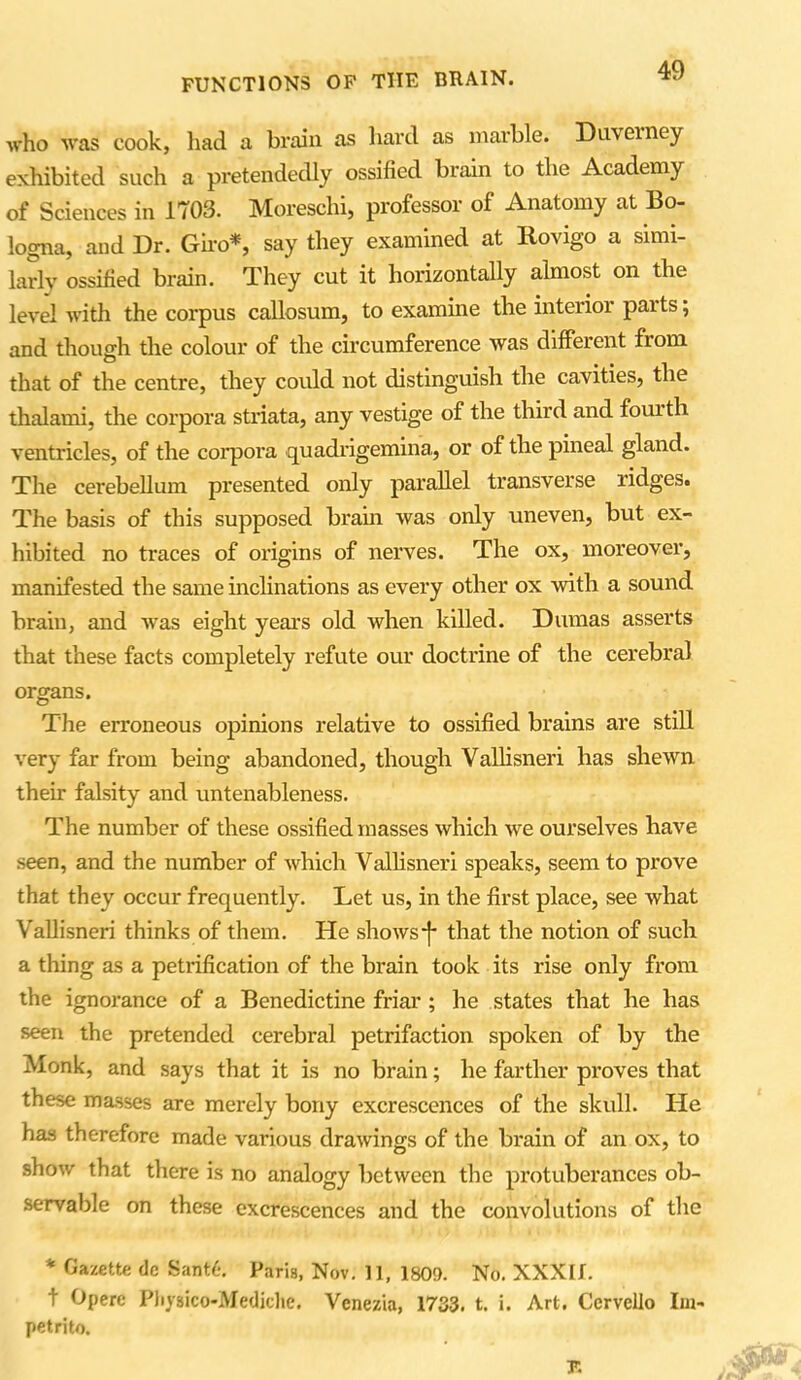 who was cook, had a brain as hard as marble. Diweiney exhibited such a pretendedly ossified brain to the Academy of Sciences in 1703. Moreschi, professor of Anatomy at Bo- logna, and Dr. Giro*, say they examined at Rovigo a simi- larly ossified brain. They cut it horizontally almost on the level with the corpus callosum, to examine the interior paits; and though the colour of the circumference was different from that of the centre, they could not distinguish the cavities, the thalami, the corpora striata, any vestige of the third and fouith ventricles, of the corpora quadrigemina, or of the pineal gland. The cerebellum presented only parallel transverse ridges. The basis of this supposed brain was only uneven, but ex- hibited no traces of origins of nerves. The ox, moreover, manifested the same inclinations as every other ox with a sound brain, and was eight years old when killed. Dumas asserts that these facts completely refute our doctrine of the cerebral organs. The erroneous opinions relative to ossified brains are still very far from being abandoned, though Vallisneri has shewn their falsity and untenableness. The number of these ossified masses which we ourselves have seen, and the number of which Vallisneri speaks, seem to prove that they occur frequently. Let us, in the first place, see what Vallisneri thinks of them. He shows*f* that the notion of such a thing as a petrification of the brain took its rise only from the ignorance of a Benedictine friar ; he states that he has seen the pretended cerebral petrifaction spoken of by the Monk, and says that it is no brain; he farther proves that these masses are merely bony excrescences of the skull. He has therefore made various drawings of the brain of an ox, to show that there is no analogy between the protuberances ob- servable on these excrescences and the convolutions of the * Gazette dc Sant6. Faria, Nov. 11, 180?). No. XXXIf. t Opere Physico-Mediche. Venezia, 1733. t. i. Art. Ccrvcllo Im- petrito. F.