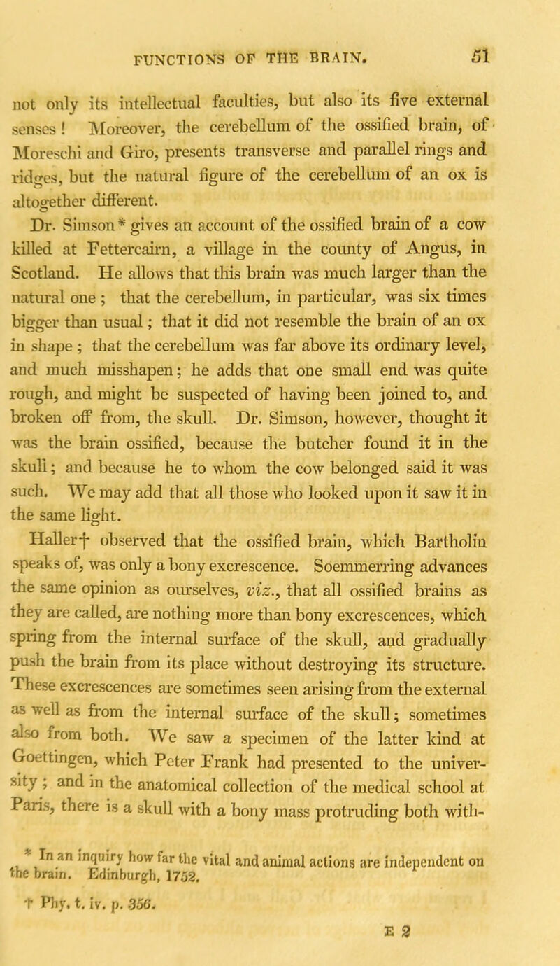 not only its intellectual faculties, but also its five external senses ! Moreover, the cerebellum of the ossified brain, of Moreschi and Giro, presents transverse and parallel rings and ridges, but the natural figure of the cerebellum of an ox is altogether different. Dr. Simson * gives an account of the ossified brain of a cow killed at Fettercairn, a village in the county of Angus, in Scotland. He allows that this brain was much larger than the natural one ; that the cerebellum, in particular, -was six times bigger than usual; that it did not resemble the brain of an ox in shape ; that the cerebellum was far above its ordinary level, and much misshapen; he adds that one small end was quite rough, and might be suspected of having been joined to, and broken off from, the skull. Dr. Simson, however, thought it was the brain ossified, because the butcher found it in the skull; and because he to whom the cow belonged said it was such. We may add that all those who looked upon it saw it in the same light. Haller-}- observed that the ossified brain, which Bartholin speaks of, was only a bony excrescence. Soemmerring advances the same opinion as ourselves, viz., that all ossified brains as they are called, are nothing more than bony excrescences, which spring from the internal surface of the skull, and gradually push the brain from its place without destroying its structure. These excrescences are sometimes seen arising from the external as well as from the internal surface of the skull; sometimes aloo from both. We saw a specimen of the latter kind at Goettingen, which Peter Frank had presented to the univer- sity ; and in the anatomical collection of the medical school at Paris, there is a skull with a bony mass protruding both with- in an inquiry how far the vital and animal actions are independent on the brain. Edinburgh, 1752. T Phy. t. iv. p. .350.