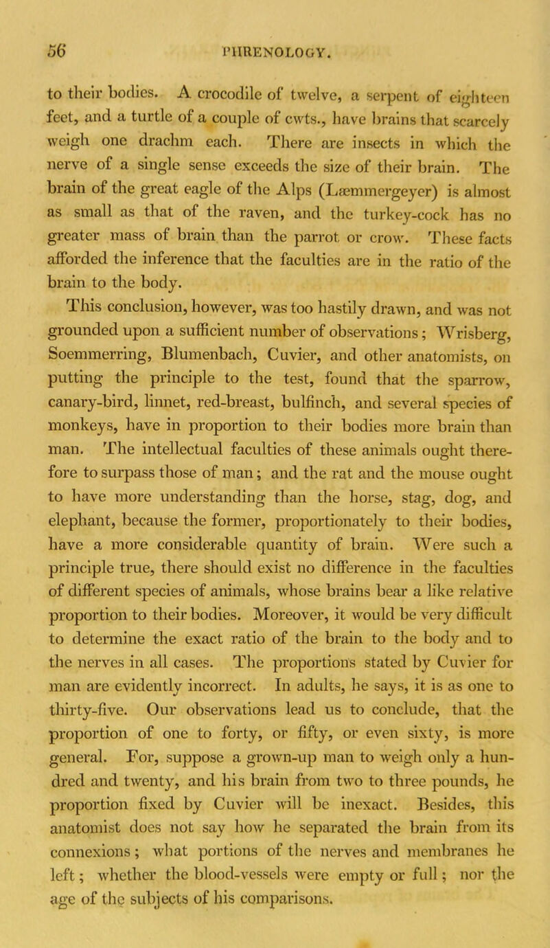 to their bodies. A crocodile of twelve, a serpent of eighteen feet, and a turtle of a couple of cwts., have brains that scarcely weigh one drachm each. There are insects in which the nerve of a single sense exceeds the size of their brain. The brain of the great eagle of the Alps (Laemmergeycr) is almost as small as that of the raven, and the turkey-cock has no greater mass of brain than the parrot or crow. These facts afforded the inference that the faculties are in the ratio of the brain to the body. This conclusion, however, was too hastily drawn, and was not grounded upon a sufficient number of observations; Wrisberg, Soemmerring, Blumenbach, Cuvier, and other anatomists, on putting the principle to the test, found that the sparrow, canary-bird, linnet, red-breast, bulfinch, and several species of monkeys, have in proportion to their bodies more brain than man. The intellectual faculties of these animals ought there- fore to surpass those of man; and the rat and the mouse ought to have more understanding than the horse, stag, dog, and elephant, because the former, proportionately to their bodies, have a more considerable quantity of brain. Were such a principle true, there should exist no difference in the faculties of different species of animals, whose brains bear a like relative proportion to their bodies. Moreover, it would be very difficult to determine the exact ratio of the brain to the body and to the nerves in all cases. The proportions stated by Cuvier for man are evidently incorrect. In adults, he says, it is as one to thirty-five. Our observations lead us to conclude, that the proportion of one to forty, or fifty, or even sixty, is more general. For, suppose a grown-up man to weigh only a hun- dred and twenty, and his brain from two to three pounds, he proportion fixed by Cuvier will be inexact. Besides, this anatomist does not say how he separated the brain from its connexions; what portions of the nerves and membranes he left; whether the blood-vessels were empty or full; nor the age of the subjects of his comparisons.