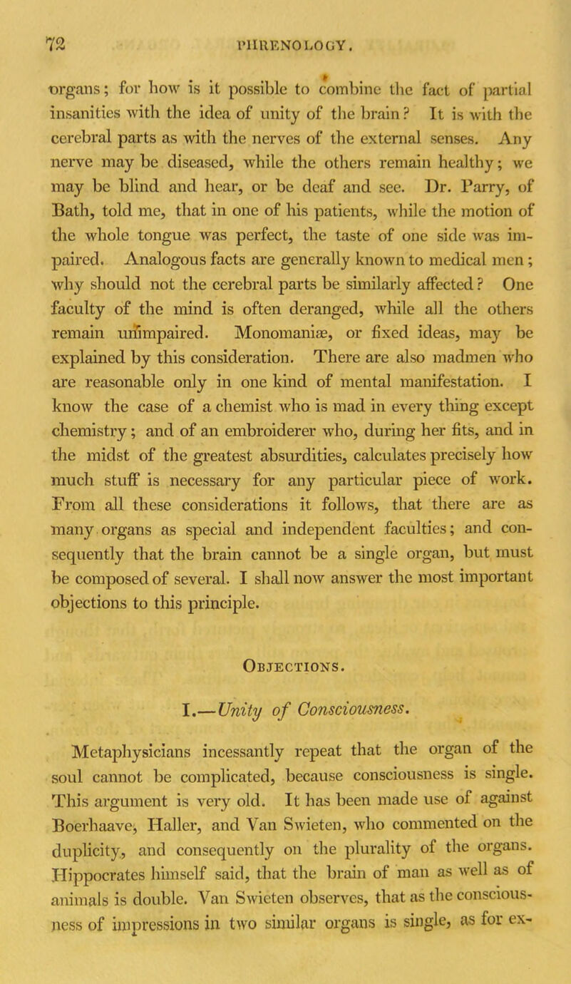 organs; for how is it possible to combine the fact of partial insanities with the idea of unity of the brain ? It is with the cerebral parts as with the nerves of the external senses. Any nerve may be diseased, while the others remain healthy; we may be blind and hear, or be deaf and see. Dr. Parry, of Bath, told me, that in one of his patients, while the motion of the whole tongue was perfect, the taste of one side was im- paired. Analogous facts are generally known to medical men ; why should not the cerebral parts be similarly affected ? One faculty of the mind is often deranged, while all the others remain unimpaired. Monomanias, or fixed ideas, maj'- be explained by this consideration. There are also madmen who are reasonable only in one kind of mental manifestation. I know the case of a chemist who is mad in every thing except chemistry; and of an embroiderer who, during her fits, and in the midst of the greatest absurdities, calculates precisely how much stuff is necessary for any particular piece of work. From all these considerations it follows, that there are as many organs as special and independent faculties; and con- sequently that the brain cannot be a single organ, but must be composed of several. I shall now answer the most important objections to this principle. Objections. I.—Unity of Consciousness. Metaphysicians incessantly repeat that the organ of the soul cannot be complicated, because consciousness is single. This argument is very old. It has been made use of against Boerhaave, Haller, and Van Swieten, who commented on the duplicity, and consequently on the plurality of the organs. Hippocrates himself said, that the brain of man as well as of animals is double. Van Swieten observes, that as the conscious- ness of impressions in two similar organs is single, as for ex-