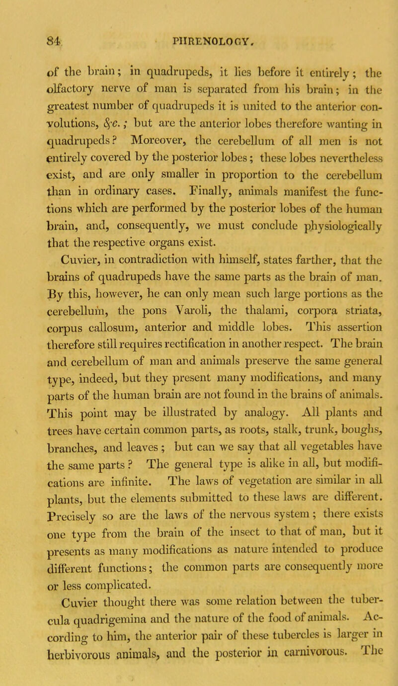 of the brain; in quadrupeds, it lies before it entirely; the olfactory nerve of man is separated from his brain; in the greatest number of quadrupeds it is united to the anterior con- volutions, SjC.; but are the anterior lobes therefore wanting in quadrupeds? Moreover, the cerebellum of all men is not entirely covered by the posterior lobes; these lobes nevertheless exist, and are only smaller in proportion to the cerebellum than in ordinary cases. Finally, animals manifest the func- tions which are performed by the posterior lobes of the human brain, and, consequently, we must conclude physiologically that the respective organs exist. Cuvier, in contradiction with himself, states farther, that the brains of quadrupeds have the same parts as the brain of man. By this, however, he can only mean such large portions as the cerebellum, the pons Varoli, the thalami, corpora striata, corpus callosum, anterior and middle lobes. This assertion therefore still requires rectification in another respect. The brain and cerebellum of man and animals preserve the same general type, indeed, but they present many modifications, and many parts of the human brain are not found in the brains of animals. This point may be illustrated by analogy. All plants and trees have certain common parts, as roots, stalk, trunk, boughs, branches, and leaves ; but can we say that all vegetables have the same parts ? The general type is alike in all, but modifi- cations are infinite. The laws of vegetation are similar in all plants, but the elements submitted to these laws are different. Precisely so are the laws of the nervous system; there exists one type from the brain of the insect to that of man, but it presents as many modifications as nature intended to produce different functions; the common parts are consequently more or less complicated. Cuvier thought there was some relation between the tuber- cula quadrigemina and the nature of the food of animals. Ac- cording to him, the anterior pair of these tubercles is larger in herbivorous animals, and the posterior in carnivorous. The