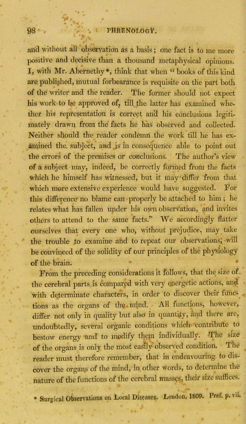 and without all observation as a basis; one fact is to me more positive and decisive than a thousand metaphysical opinions. I, with Mr. Ahernethy *, think that when “ books of this kind are published, mutual forbearance is requisite on the part both of the writer and the reader. The former should not expect his work to be approved of, till the latter has examined whe- ther his representation is correct and his conclusions legiti- mately drawn from the facts he has observed and collected. Neither should the reader condemn the work till he has ex- amined the. subject, and is in consequence able to point out the errors of the premises or conclusions. The author’s view of a subject may, indeed, be correctly formed from the facts which he himself has witnessed, but it may differ from that which more extensive experience would have suggested. For this difference no blame can properly be attached to him; he relates what has fallen under his own observation, and invites others to attend to the same facts.” We accordingly flatter ourselves that every one who, without prejudice, may take the trouble to examine and to repeat our observations; will be convinced of the solidity of our principles of the physiology of the brain. From the preceding considerations it follows, that the size of the cerebral parts is compared with very energetic actions, and with determinate characters, in order to discover their func- tions as the organs of the mind. All functions, however, differ not only in quality but also in quantify, and there are, undoubtedly, several organic conditions which contribute to bestow energy and to modify them individually. The size of the organs is only the most easily observed condition. The reader must therefore remember, that in endeavouring to dis- cover the organs of the mind, in other Words, to determine the nature of the functions of the cerebral masses, their size suffices. * Surgical Observations on Local Diseases. London, 1S09. Pref. p. vu.