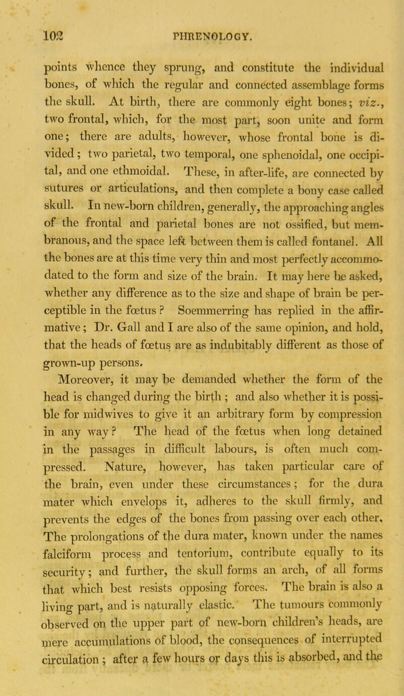 points whence they sprung, and constitute the individual bones, of which the regular and connected assemblage forms the skull. At birth, there are commonly eight bones; viz., two frontal, which, for the most part, soon unite and form one; there are adults, however, whose frontal bone is di- vided ; two parietal, two temporal, one sphenoidal, one occipi- tal, and one ethmoidal. These, in after-life, are connected by sutures or articulations, and then complete a bony case called skull. In new-born children, generally, the approaching angles of the frontal and parietal bones are not ossified, but mem- branous, and the space left between them is called fontanel. All the bones are at this time very thin and most perfectly accommo- dated to the form and size of the brain. It may here be asked, whether any difference as to the size and shape of brain be per- ceptible in the foetus ? Soemmerring has replied in the affir- mative ; Dr. Gall and I are also of the same opinion, and hold, that the heads of foetus are as indubitably different as those of grown-up persons. Moreover, it may be demanded whether the form of the head is changed during the birth ; and also whether it is possi- ble for midwives to give it an arbitrary form by compression in any way? The head of the foetus when long detained in the passages in difficult labours, is often much com- pressed. Nature, however, has taken particular care of the brain, even under these circumstances; for the dura mater which envelops it, adheres to the skull firmly, and prevents the edges of the bones from passing over each other. The prolongations of the dura mater, known under the names falciform process and tentorium, contribute equally to its security; and further, the skull forms an arch, of all forms that which best resists opposing forces. The brain is also a living part, and is naturally elastic. The tumours commonly observed on the upper part of new-born children’s heads, are mere accumulations of blood, the consequences of interrupted circulation ; after a few hours of days this is absorbed, and the